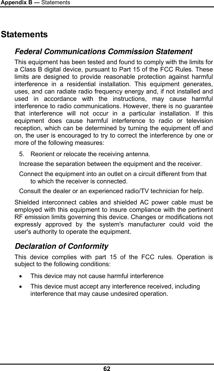 Appendix B — Statements 62 Statements Federal Communications Commission Statement This equipment has been tested and found to comply with the limits for a Class B digital device, pursuant to Part 15 of the FCC Rules. These limits are designed to provide reasonable protection against harmful interference in a residential installation. This equipment generates, uses, and can radiate radio frequency energy and, if not installed and used in accordance with the instructions, may cause harmful interference to radio communications. However, there is no guarantee that interference will not occur in a particular installation. If this equipment does cause harmful interference to radio or television reception, which can be determined by turning the equipment off and on, the user is encouraged to try to correct the interference by one or more of the following measures: 5.  Reorient or relocate the receiving antenna. Increase the separation between the equipment and the receiver. Connect the equipment into an outlet on a circuit different from that to which the receiver is connected. Consult the dealer or an experienced radio/TV technician for help. Shielded interconnect cables and shielded AC power cable must be employed with this equipment to insure compliance with the pertinent RF emission limits governing this device. Changes or modifications not expressly approved by the system&apos;s manufacturer could void the user&apos;s authority to operate the equipment. Declaration of Conformity This device complies with part 15 of the FCC rules. Operation is subject to the following conditions: •  This device may not cause harmful interference  •  This device must accept any interference received, including interference that may cause undesired operation. 