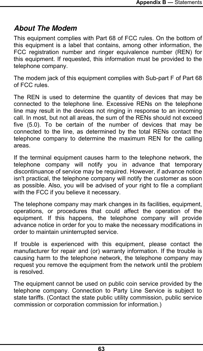 Appendix B — Statements 63 About The Modem This equipment complies with Part 68 of FCC rules. On the bottom of this equipment is a label that contains, among other information, the FCC registration number and ringer equivalence number (REN) for this equipment. If requested, this information must be provided to the telephone company. The modem jack of this equipment complies with Sub-part F of Part 68 of FCC rules. The REN is used to determine the quantity of devices that may be connected to the telephone line. Excessive RENs on the telephone line may result in the devices not ringing in response to an incoming call. In most, but not all areas, the sum of the RENs should not exceed five (5.0). To be certain of the number of devices that may be connected to the line, as determined by the total RENs contact the telephone company to determine the maximum REN for the calling areas. If the terminal equipment causes harm to the telephone network, the telephone company will notify you in advance that temporary discontinuance of service may be required. However, if advance notice isn&apos;t practical, the telephone company will notify the customer as soon as possible. Also, you will be advised of your right to file a compliant with the FCC if you believe it necessary. The telephone company may mark changes in its facilities, equipment, operations, or procedures that could affect the operation of the equipment. If this happens, the telephone company will provide advance notice in order for you to make the necessary modifications in order to maintain uninterrupted service. If trouble is experienced with this equipment, please contact the manufacturer for repair and (or) warranty information. If the trouble is causing harm to the telephone network, the telephone company may request you remove the equipment from the network until the problem is resolved. The equipment cannot be used on public coin service provided by the telephone company. Connection to Party Line Service is subject to state tariffs. (Contact the state public utility commission, public service commission or corporation commission for information.) 