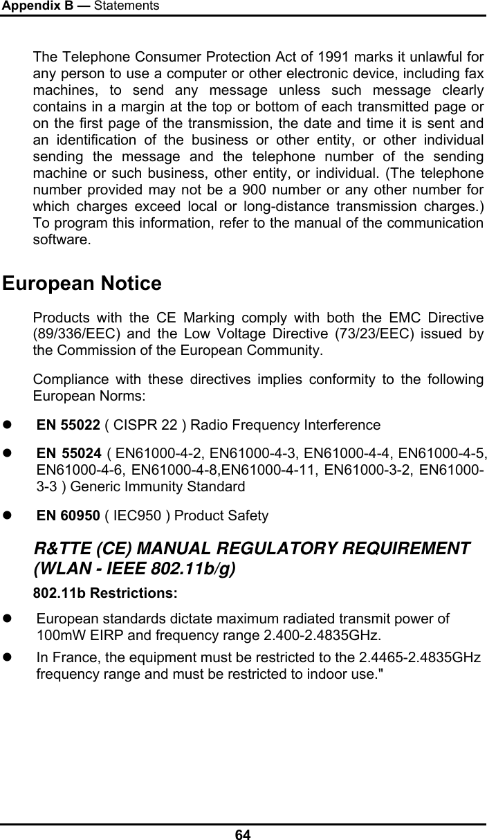 Appendix B — Statements 64 The Telephone Consumer Protection Act of 1991 marks it unlawful for any person to use a computer or other electronic device, including fax machines, to send any message unless such message clearly contains in a margin at the top or bottom of each transmitted page or on the first page of the transmission, the date and time it is sent and an identification of the business or other entity, or other individual sending the message and the telephone number of the sending machine or such business, other entity, or individual. (The telephone number provided may not be a 900 number or any other number for which charges exceed local or long-distance transmission charges.) To program this information, refer to the manual of the communication software. European Notice  Products with the CE Marking comply with both the EMC Directive (89/336/EEC) and the Low Voltage Directive (73/23/EEC) issued by the Commission of the European Community. Compliance with these directives implies conformity to the following European Norms: z EN 55022 ( CISPR 22 ) Radio Frequency Interference z EN 55024 ( EN61000-4-2, EN61000-4-3, EN61000-4-4, EN61000-4-5, EN61000-4-6, EN61000-4-8,EN61000-4-11, EN61000-3-2, EN61000-3-3 ) Generic Immunity Standard z EN 60950 ( IEC950 ) Product Safety R&amp;TTE (CE) MANUAL REGULATORY REQUIREMENT (WLAN - IEEE 802.11b/g) 802.11b Restrictions: z  European standards dictate maximum radiated transmit power of 100mW EIRP and frequency range 2.400-2.4835GHz. z  In France, the equipment must be restricted to the 2.4465-2.4835GHz frequency range and must be restricted to indoor use.&quot;    