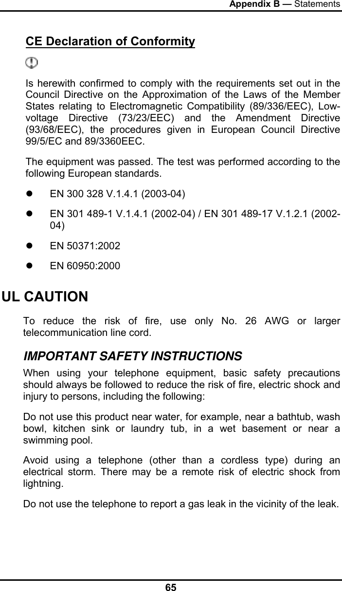 Appendix B — Statements 65 CE Declaration of Conformity  Is herewith confirmed to comply with the requirements set out in the Council Directive on the Approximation of the Laws of the Member States relating to Electromagnetic Compatibility (89/336/EEC), Low- voltage Directive (73/23/EEC) and the Amendment Directive (93/68/EEC), the procedures given in European Council Directive 99/5/EC and 89/3360EEC. The equipment was passed. The test was performed according to the following European standards. z  EN 300 328 V.1.4.1 (2003-04) z  EN 301 489-1 V.1.4.1 (2002-04) / EN 301 489-17 V.1.2.1 (2002-04) z EN 50371:2002 z EN 60950:2000 UL CAUTION To reduce the risk of fire, use only No. 26 AWG or larger telecommunication line cord.  IMPORTANT SAFETY INSTRUCTIONS   When using your telephone equipment, basic safety precautions should always be followed to reduce the risk of fire, electric shock and injury to persons, including the following: Do not use this product near water, for example, near a bathtub, wash bowl, kitchen sink or laundry tub, in a wet basement or near a swimming pool. Avoid using a telephone (other than a cordless type) during an electrical storm. There may be a remote risk of electric shock from lightning. Do not use the telephone to report a gas leak in the vicinity of the leak. 