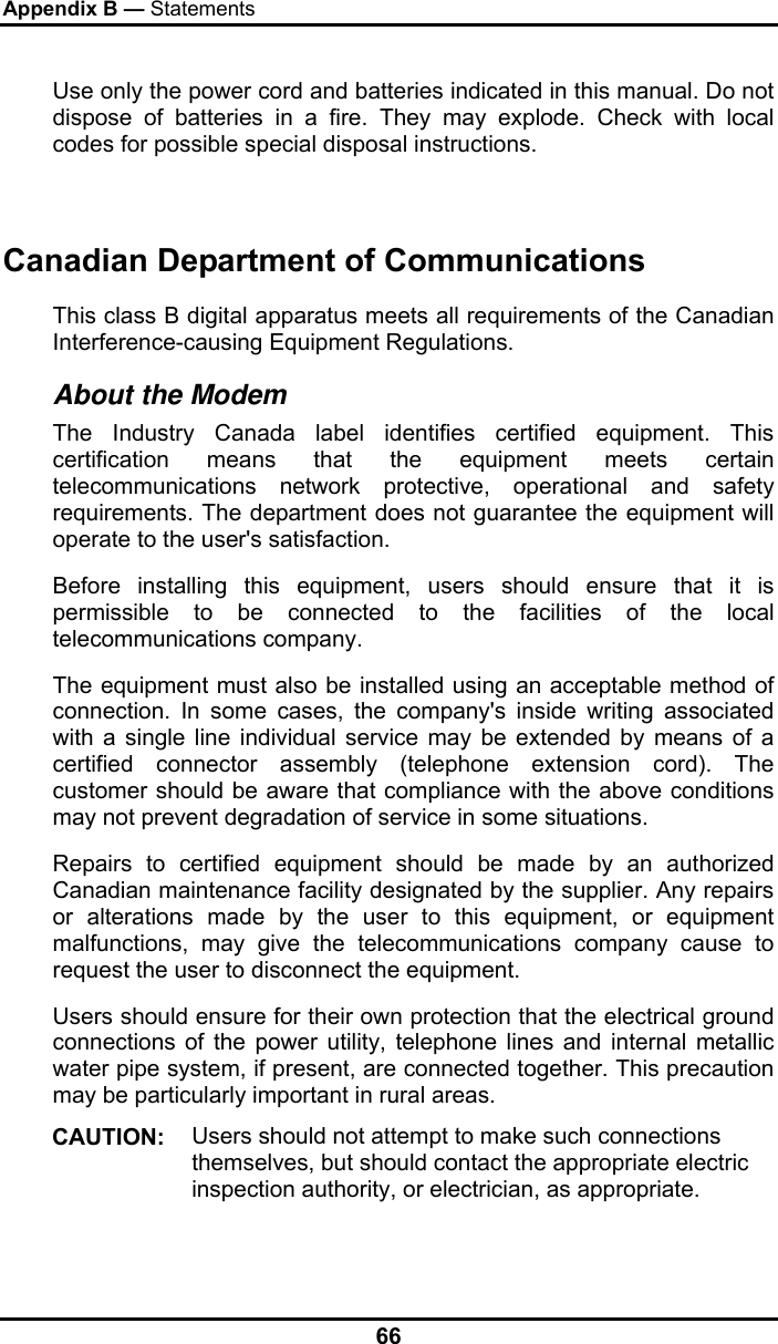 Appendix B — Statements 66 Use only the power cord and batteries indicated in this manual. Do not dispose of batteries in a fire. They may explode. Check with local codes for possible special disposal instructions.   Canadian Department of Communications This class B digital apparatus meets all requirements of the Canadian Interference-causing Equipment Regulations. About the Modem The Industry Canada label identifies certified equipment. This certification means that the equipment meets certain telecommunications network protective, operational and safety requirements. The department does not guarantee the equipment will operate to the user&apos;s satisfaction. Before installing this equipment, users should ensure that it is permissible to be connected to the facilities of the local telecommunications company. The equipment must also be installed using an acceptable method of connection. In some cases, the company&apos;s inside writing associated with a single line individual service may be extended by means of a certified connector assembly (telephone extension cord). The customer should be aware that compliance with the above conditions may not prevent degradation of service in some situations. Repairs to certified equipment should be made by an authorized Canadian maintenance facility designated by the supplier. Any repairs or alterations made by the user to this equipment, or equipment malfunctions, may give the telecommunications company cause to request the user to disconnect the equipment. Users should ensure for their own protection that the electrical ground connections of the power utility, telephone lines and internal metallic water pipe system, if present, are connected together. This precaution may be particularly important in rural areas. CAUTION:  Users should not attempt to make such connections themselves, but should contact the appropriate electric inspection authority, or electrician, as appropriate. 