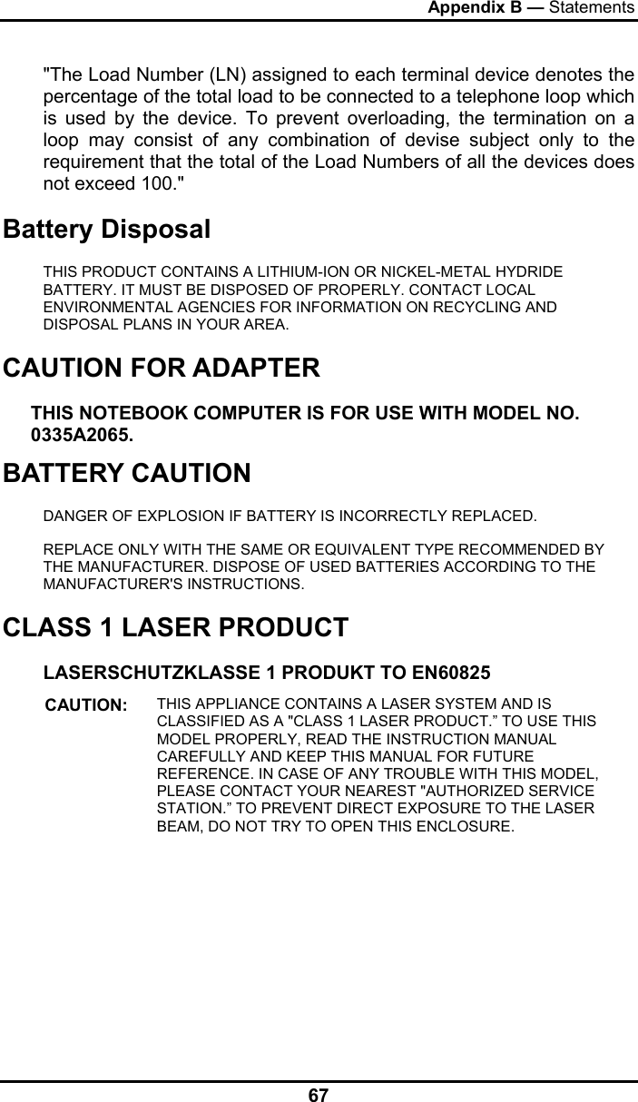 Appendix B — Statements 67 &quot;The Load Number (LN) assigned to each terminal device denotes the percentage of the total load to be connected to a telephone loop which is used by the device. To prevent overloading, the termination on a loop may consist of any combination of devise subject only to the requirement that the total of the Load Numbers of all the devices does not exceed 100.&quot; Battery Disposal THIS PRODUCT CONTAINS A LITHIUM-ION OR NICKEL-METAL HYDRIDE BATTERY. IT MUST BE DISPOSED OF PROPERLY. CONTACT LOCAL ENVIRONMENTAL AGENCIES FOR INFORMATION ON RECYCLING AND DISPOSAL PLANS IN YOUR AREA. CAUTION FOR ADAPTER THIS NOTEBOOK COMPUTER IS FOR USE WITH MODEL NO. 0335A2065. BATTERY CAUTION DANGER OF EXPLOSION IF BATTERY IS INCORRECTLY REPLACED. REPLACE ONLY WITH THE SAME OR EQUIVALENT TYPE RECOMMENDED BY THE MANUFACTURER. DISPOSE OF USED BATTERIES ACCORDING TO THE MANUFACTURER&apos;S INSTRUCTIONS. CLASS 1 LASER PRODUCT LASERSCHUTZKLASSE 1 PRODUKT TO EN60825 CAUTION:  THIS APPLIANCE CONTAINS A LASER SYSTEM AND IS CLASSIFIED AS A &quot;CLASS 1 LASER PRODUCT.” TO USE THIS MODEL PROPERLY, READ THE INSTRUCTION MANUAL CAREFULLY AND KEEP THIS MANUAL FOR FUTURE REFERENCE. IN CASE OF ANY TROUBLE WITH THIS MODEL, PLEASE CONTACT YOUR NEAREST &quot;AUTHORIZED SERVICE STATION.” TO PREVENT DIRECT EXPOSURE TO THE LASER BEAM, DO NOT TRY TO OPEN THIS ENCLOSURE.  