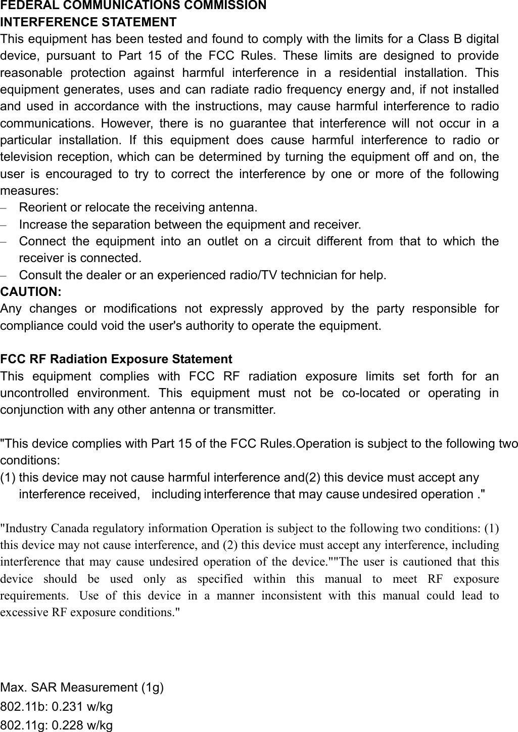 FEDERAL COMMUNICATIONS COMMISSION   INTERFERENCE STATEMENT This equipment has been tested and found to comply with the limits for a Class B digital device, pursuant to Part 15 of the FCC Rules. These limits are designed to provide reasonable protection against harmful interference in a residential installation. This equipment generates, uses and can radiate radio frequency energy and, if not installed and used in accordance with the instructions, may cause harmful interference to radio communications. However, there is no guarantee that interference will not occur in a particular installation. If this equipment does cause harmful interference to radio or television reception, which can be determined by turning the equipment off and on, the user is encouraged to try to correct the interference by one or more of the following measures: –  Reorient or relocate the receiving antenna. –  Increase the separation between the equipment and receiver. –  Connect the equipment into an outlet on a circuit different from that to which the receiver is connected. –  Consult the dealer or an experienced radio/TV technician for help. CAUTION: Any changes or modifications not expressly approved by the party responsible for compliance could void the user&apos;s authority to operate the equipment.  FCC RF Radiation Exposure Statement This equipment complies with FCC RF radiation exposure limits set forth for an uncontrolled environment. This equipment must not be co-located or operating in conjunction with any other antenna or transmitter.  &quot;This device complies with Part 15 of the FCC Rules.Operation is subject to the following two conditions: (1) this device may not cause harmful interference and(2) this device must accept any interference received,  including interference that may cause undesired operation .&quot;  &quot;Industry Canada regulatory information Operation is subject to the following two conditions: (1) this device may not cause interference, and (2) this device must accept any interference, including interference that may cause undesired operation of the device.&quot;&quot;The user is cautioned that this device should be used only as specified within this manual to meet RF exposure requirements.  Use of this device in a manner inconsistent with this manual could lead to excessive RF exposure conditions.&quot;    Max. SAR Measurement (1g) 802.11b: 0.231 w/kg 802.11g: 0.228 w/kg 