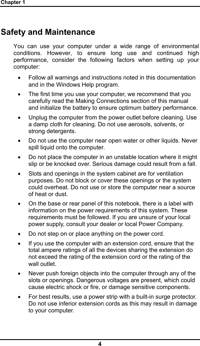 Chapter 1 4 Safety and Maintenance You can use your computer under a wide range of environmental conditions. However, to ensure long use and continued high performance, consider the following factors when setting up your computer:  •  Follow all warnings and instructions noted in this documentation and in the Windows Help program. •  The first time you use your computer, we recommend that you carefully read the Making Connections section of this manual and initialize the battery to ensure optimum battery performance. •  Unplug the computer from the power outlet before cleaning. Use a damp cloth for cleaning. Do not use aerosols, solvents, or strong detergents. •  Do not use the computer near open water or other liquids. Never spill liquid onto the computer. •  Do not place the computer in an unstable location where it might slip or be knocked over. Serious damage could result from a fall. •  Slots and openings in the system cabinet are for ventilation purposes. Do not block or cover these openings or the system could overheat. Do not use or store the computer near a source of heat or dust. •  On the base or rear panel of this notebook, there is a label with information on the power requirements of this system. These requirements must be followed. If you are unsure of your local power supply, consult your dealer or local Power Company. •  Do not step on or place anything on the power cord. •  If you use the computer with an extension cord, ensure that the total ampere ratings of all the devices sharing the extension do not exceed the rating of the extension cord or the rating of the wall outlet. •  Never push foreign objects into the computer through any of the slots or openings. Dangerous voltages are present, which could cause electric shock or fire, or damage sensitive components.  •  For best results, use a power strip with a built-in surge protector. Do not use inferior extension cords as this may result in damage to your computer. 