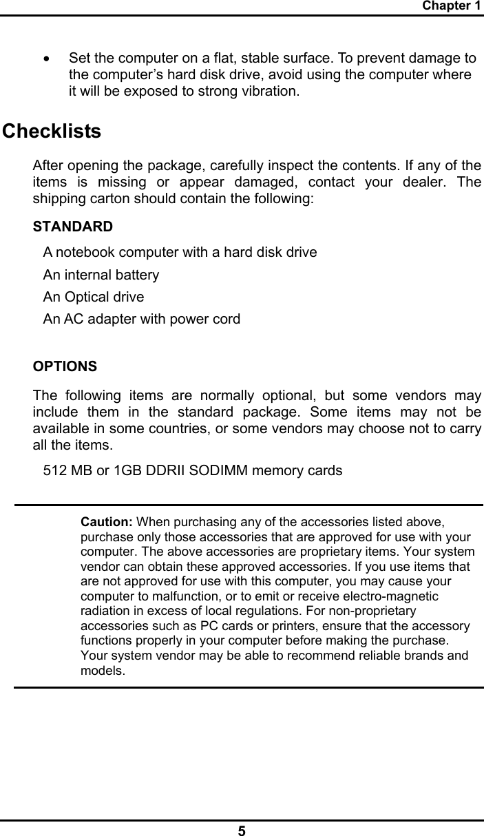 Chapter 1 5 •  Set the computer on a flat, stable surface. To prevent damage to the computer’s hard disk drive, avoid using the computer where it will be exposed to strong vibration.  Checklists After opening the package, carefully inspect the contents. If any of the items is missing or appear damaged, contact your dealer. The shipping carton should contain the following: STANDARD A notebook computer with a hard disk drive  An internal battery An Optical drive An AC adapter with power cord  OPTIONS The following items are normally optional, but some vendors may include them in the standard package. Some items may not be available in some countries, or some vendors may choose not to carry all the items. 512 MB or 1GB DDRII SODIMM memory cards    Caution: When purchasing any of the accessories listed above, purchase only those accessories that are approved for use with your computer. The above accessories are proprietary items. Your system vendor can obtain these approved accessories. If you use items that are not approved for use with this computer, you may cause your computer to malfunction, or to emit or receive electro-magnetic radiation in excess of local regulations. For non-proprietary accessories such as PC cards or printers, ensure that the accessory functions properly in your computer before making the purchase. Your system vendor may be able to recommend reliable brands and models.  