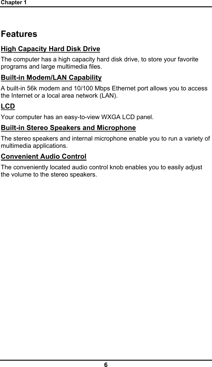 Chapter 1 6 Features High Capacity Hard Disk Drive The computer has a high capacity hard disk drive, to store your favorite programs and large multimedia files. Built-in Modem/LAN Capability A built-in 56k modem and 10/100 Mbps Ethernet port allows you to access the Internet or a local area network (LAN). LCD Your computer has an easy-to-view WXGA LCD panel. Built-in Stereo Speakers and Microphone The stereo speakers and internal microphone enable you to run a variety of multimedia applications. Convenient Audio Control The conveniently located audio control knob enables you to easily adjust the volume to the stereo speakers.  