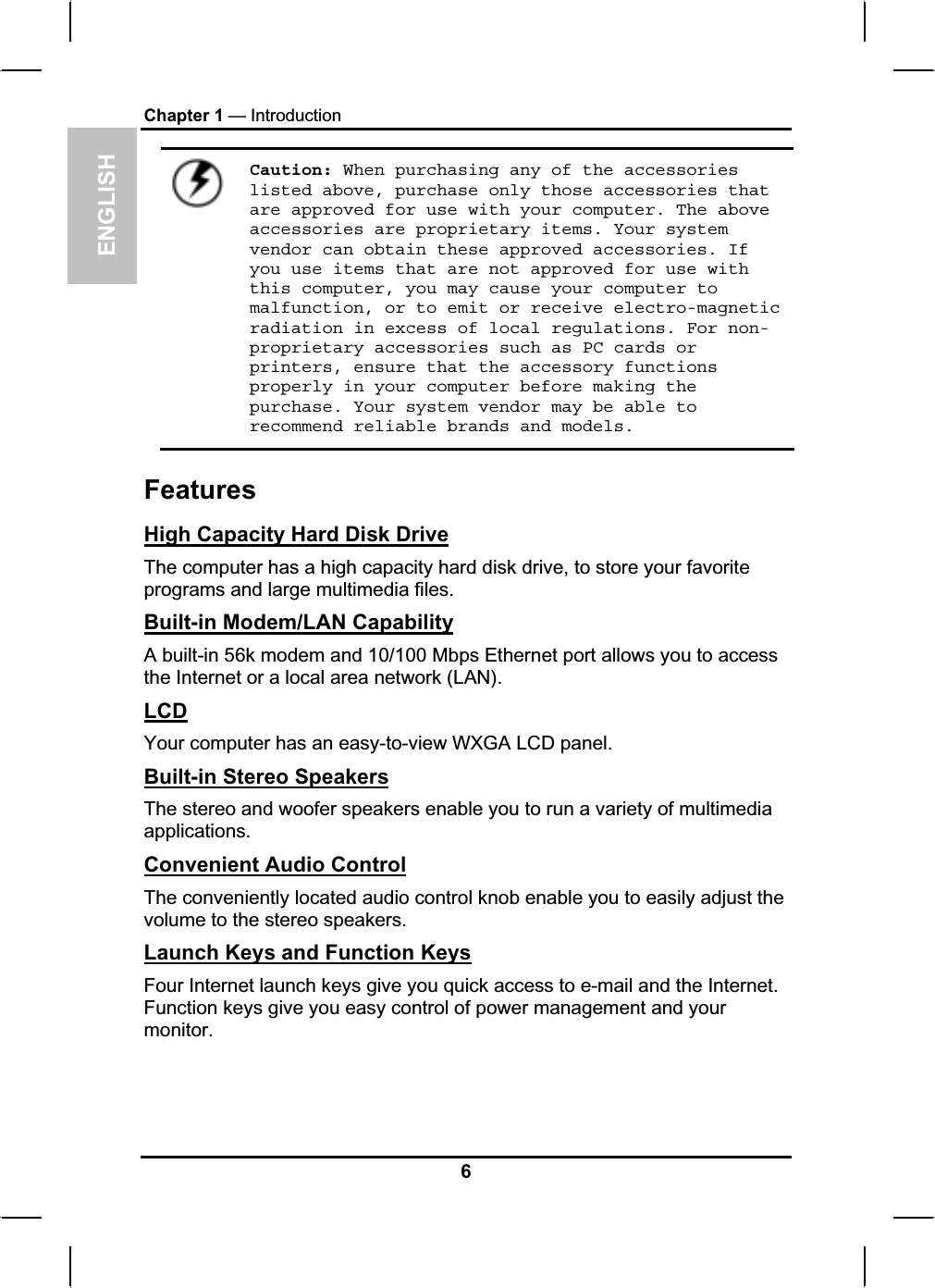 ENGLISHChapter 1 — IntroductionCaution: When purchasing any of the accessories listed above, purchase only those accessories that are approved for use with your computer. The above accessories are proprietary items. Your system vendor can obtain these approved accessories. If you use items that are not approved for use with this computer, you may cause your computer to malfunction, or to emit or receive electro-magnetic radiation in excess of local regulations. For non-proprietary accessories such as PC cards or printers, ensure that the accessory functions properly in your computer before making the purchase. Your system vendor may be able to recommend reliable brands and models.FeaturesHigh Capacity Hard Disk DriveThe computer has a high capacity hard disk drive, to store your favorite programs and large multimedia files.Built-in Modem/LAN CapabilityA built-in 56k modem and 10/100 Mbps Ethernet port allows you to accessthe Internet or a local area network (LAN).LCDYour computer has an easy-to-view WXGA LCD panel.Built-in Stereo SpeakersThe stereo and woofer speakers enable you to run a variety of multimedia applications.Convenient Audio ControlThe conveniently located audio control knob enable you to easily adjust the volume to the stereo speakers.Launch Keys and Function KeysFour Internet launch keys give you quick access to e-mail and the Internet.Function keys give you easy control of power management and your monitor.6