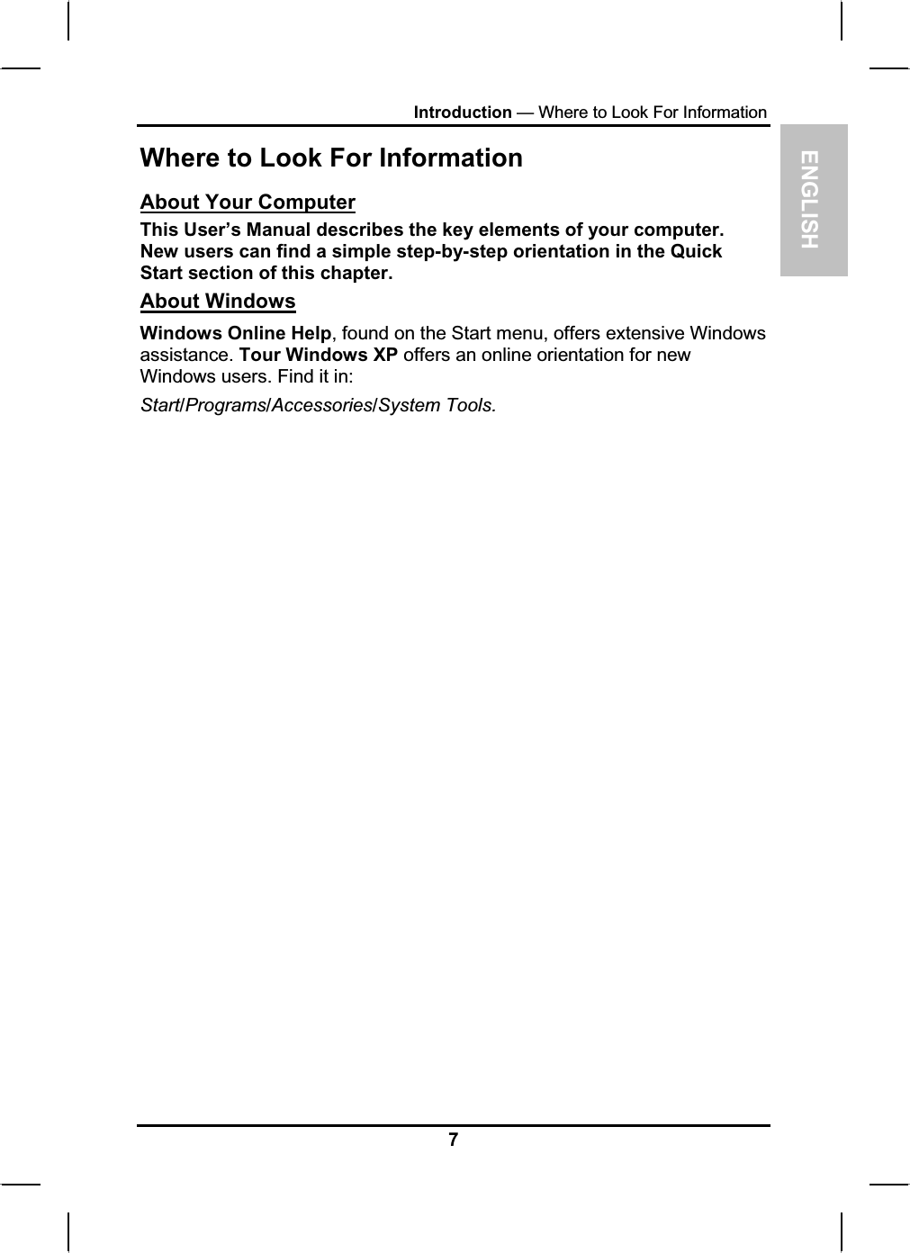 ENGLISHIntroduction — Where to Look For Information Where to Look For Information About Your ComputerThis User’s Manual describes the key elements of your computer. New users can find a simple step-by-step orientation in the Quick Start section of this chapter. About WindowsWindows Online Help, found on the Start menu, offers extensive Windowsassistance. Tour Windows XP offers an online orientation for newWindows users. Find it in: Start/Programs/Accessories/System Tools.7