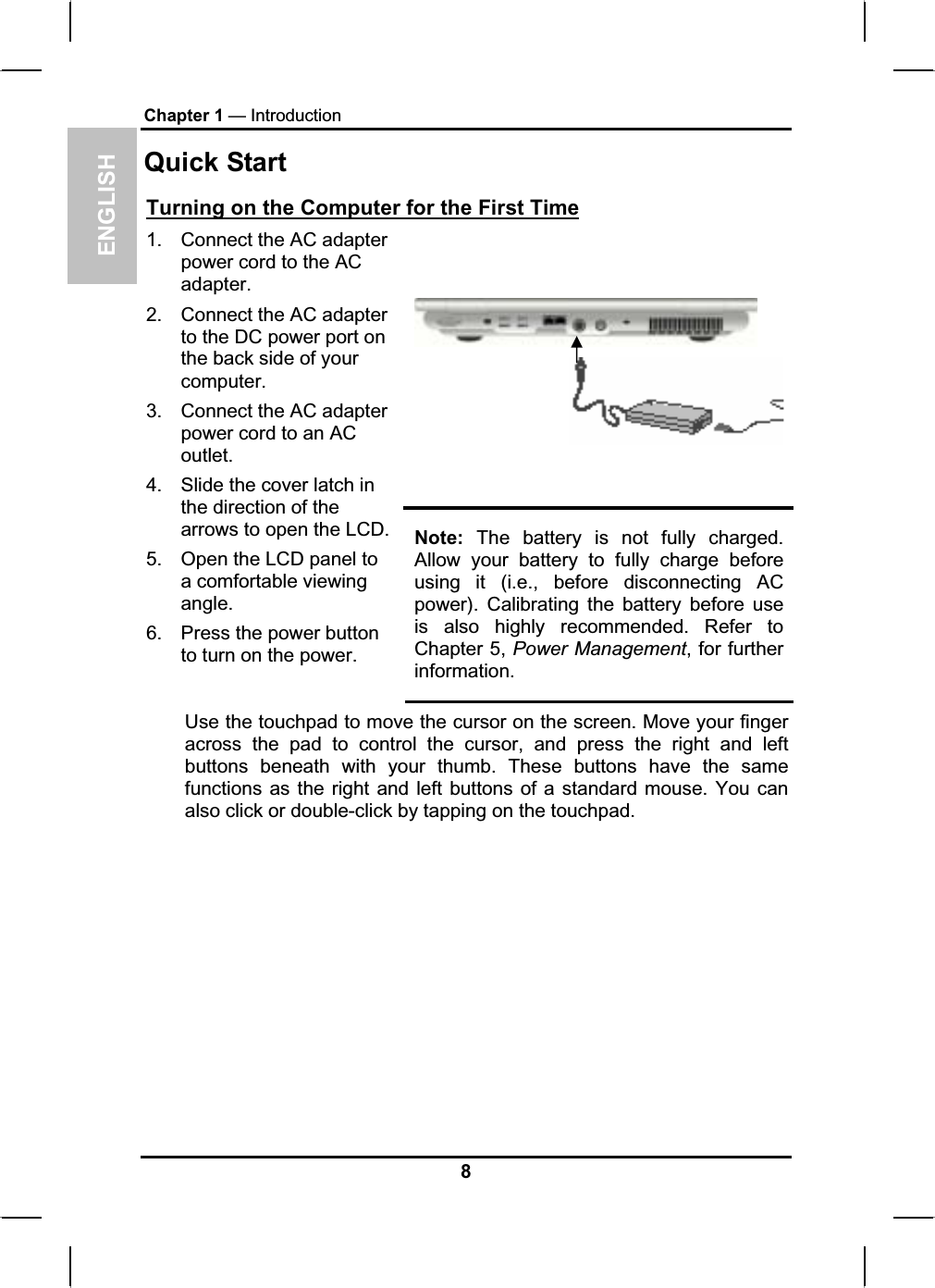 ENGLISHChapter 1 — IntroductionQuick StartTurning on the Computer for the First Time1. Connect the AC adapterpower cord to the AC adapter.2. Connect the AC adapterto the DC power port on the back side of your computer.3. Connect the AC adapterpower cord to an AC outlet.4. Slide the cover latch in the direction of the arrows to open the LCD. 5. Open the LCD panel to a comfortable viewing angle.6. Press the power button to turn on the power. Note: The battery is not fully charged.Allow your battery to fully charge beforeusing it (i.e., before disconnecting AC power). Calibrating the battery before useis also highly recommended. Refer to Chapter 5, Power Management, for further information.Use the touchpad to move the cursor on the screen. Move your finger across the pad to control the cursor, and press the right and leftbuttons beneath with your thumb. These buttons have the samefunctions as the right and left buttons of a standard mouse. You canalso click or double-click by tapping on the touchpad.8