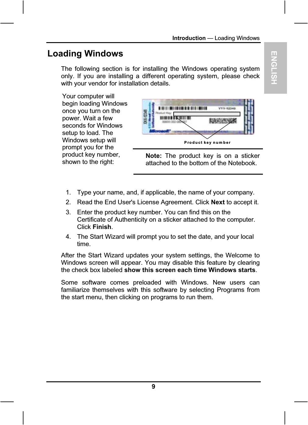 ENGLISHIntroduction — Loading WindowsLoading WindowsThe following section is for installing the Windows operating systemonly. If you are installing a different operating system, please check with your vendor for installation details.Product key numberYour computer will begin loading Windowsonce you turn on the power. Wait a few seconds for Windowssetup to load. The Windows setup will prompt you for the product key number,shown to the right:Note: The product key is on a stickerattached to the bottom of the Notebook.1. Type your name, and, if applicable, the name of your company.2. Read the End User&apos;s License Agreement. Click Next to accept it. 3. Enter the product key number. You can find this on theCertificate of Authenticity on a sticker attached to the computer.Click Finish.4. The Start Wizard will prompt you to set the date, and your localtime.After the Start Wizard updates your system settings, the Welcome to Windows screen will appear. You may disable this feature by clearingthe check box labeled show this screen each time Windows starts.Some software comes preloaded with Windows. New users canfamiliarize themselves with this software by selecting Programs from the start menu, then clicking on programs to run them.9