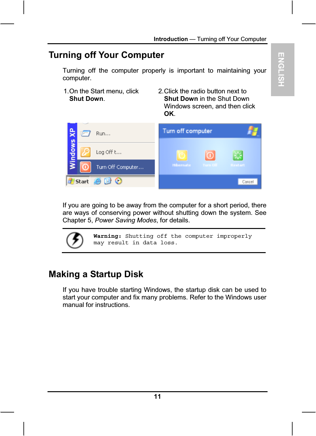 ENGLISHIntroduction — Turning off Your ComputerTurning off Your Computer Turning off the computer properly is important to maintaining your computer.1.On the Start menu, clickShut Down.2.Click the radio button next to Shut Down in the Shut DownWindows screen, and then click OK.If you are going to be away from the computer for a short period, thereare ways of conserving power without shutting down the system. See Chapter 5, Power Saving Modes, for details.Warning: Shutting off the computer improperly may result in data loss.Making a Startup Disk If you have trouble starting Windows, the startup disk can be used tostart your computer and fix many problems. Refer to the Windows user manual for instructions.11