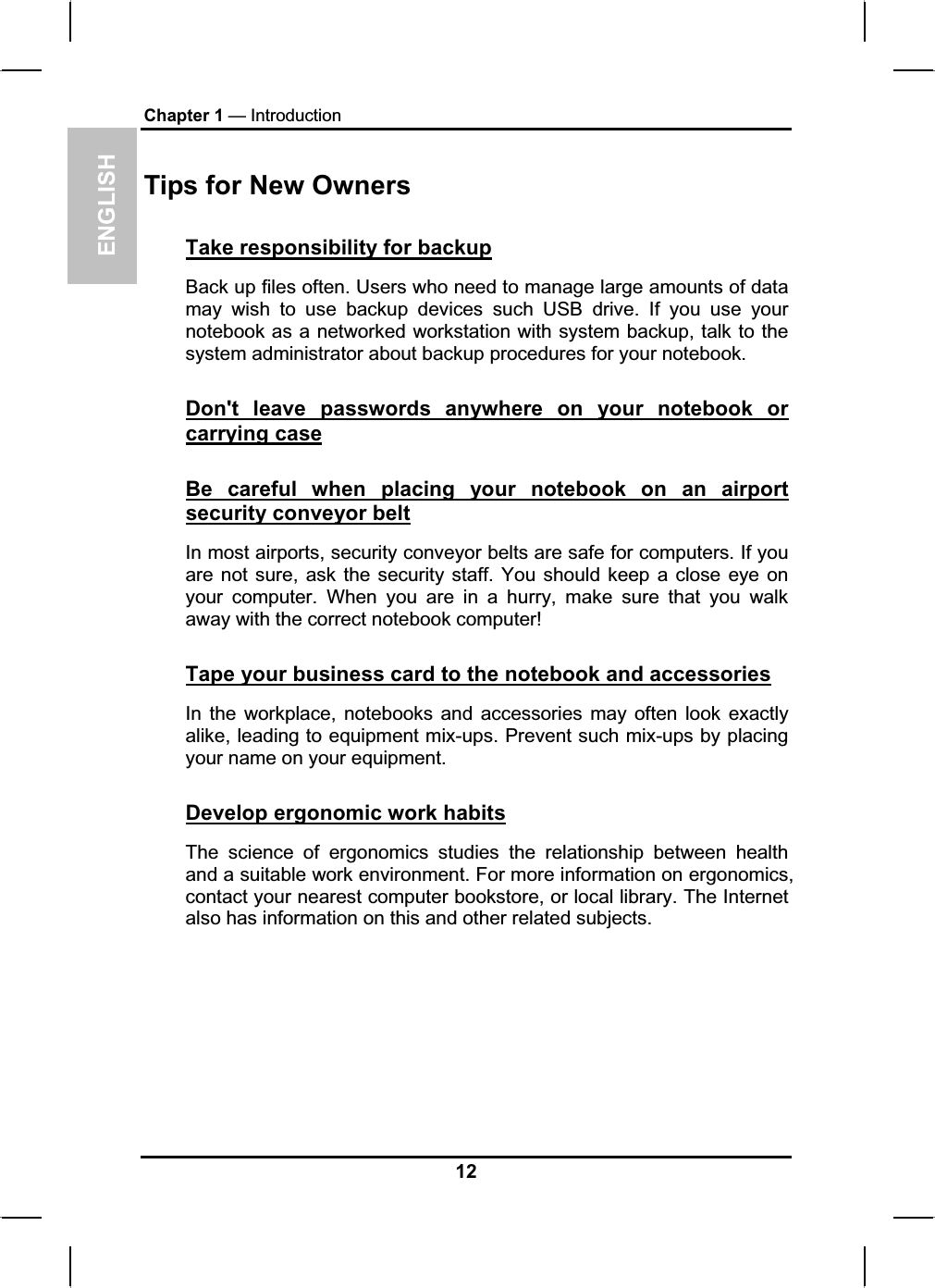 ENGLISHChapter 1 — IntroductionTips for New Owners Take responsibility for backupBack up files often. Users who need to manage large amounts of data may wish to use backup devices such USB drive. If you use your notebook as a networked workstation with system backup, talk to the system administrator about backup procedures for your notebook.Don&apos;t leave passwords anywhere on your notebook or carrying caseBe careful when placing your notebook on an airportsecurity conveyor beltIn most airports, security conveyor belts are safe for computers. If youare not sure, ask the security staff. You should keep a close eye on your computer. When you are in a hurry, make sure that you walk away with the correct notebook computer!Tape your business card to the notebook and accessoriesIn the workplace, notebooks and accessories may often look exactlyalike, leading to equipment mix-ups. Prevent such mix-ups by placing your name on your equipment.Develop ergonomic work habitsThe science of ergonomics studies the relationship between healthand a suitable work environment. For more information on ergonomics,contact your nearest computer bookstore, or local library. The Internetalso has information on this and other related subjects.12