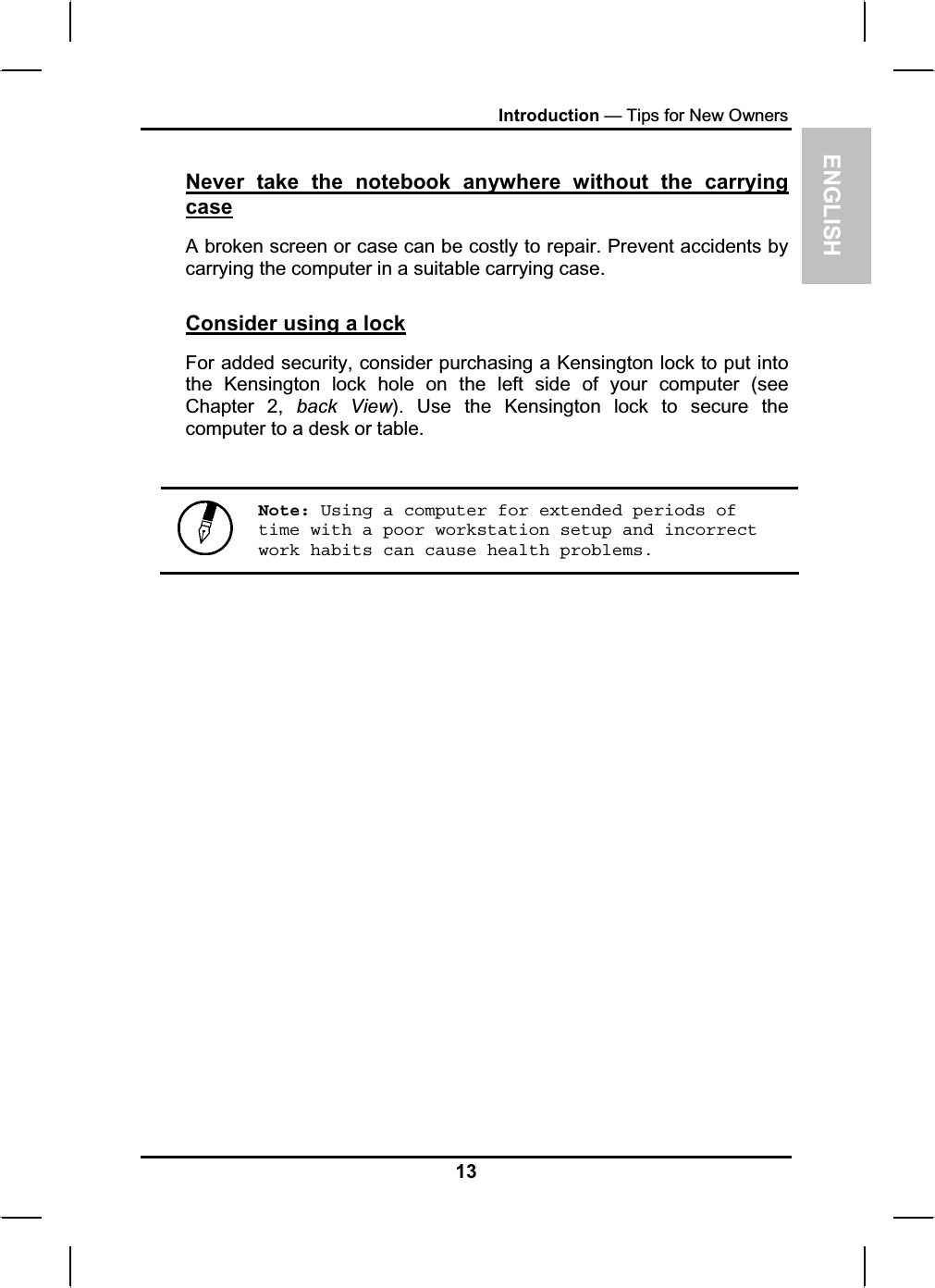 ENGLISHIntroduction — Tips for New OwnersNever take the notebook anywhere without the carrying caseA broken screen or case can be costly to repair. Prevent accidents by carrying the computer in a suitable carrying case.Consider using a lockFor added security, consider purchasing a Kensington lock to put intothe Kensington lock hole on the left side of your computer (seeChapter 2, back View). Use the Kensington lock to secure the computer to a desk or table.Note: Using a computer for extended periods of time with a poor workstation setup and incorrect work habits can cause health problems. 13