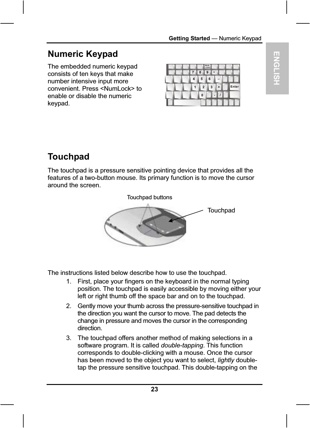 ENGLISHGetting Started — Numeric KeypadNumeric KeypadThe embedded numeric keypadconsists of ten keys that makenumber intensive input moreconvenient. Press &lt;NumLock&gt; to enable or disable the numerickeypad.TouchpadThe touchpad is a pressure sensitive pointing device that provides all the features of a two-button mouse. Its primary function is to move the cursor around the screen.Touchpad buttonsTouchpadThe instructions listed below describe how to use the touchpad.1. First, place your fingers on the keyboard in the normal typing position. The touchpad is easily accessible by moving either yourleft or right thumb off the space bar and on to the touchpad.2. Gently move your thumb across the pressure-sensitive touchpad inthe direction you want the cursor to move. The pad detects thechange in pressure and moves the cursor in the correspondingdirection.3. The touchpad offers another method of making selections in a software program. It is called double-tapping. This functioncorresponds to double-clicking with a mouse. Once the cursorhas been moved to the object you want to select, lightly double-tap the pressure sensitive touchpad. This double-tapping on the 23