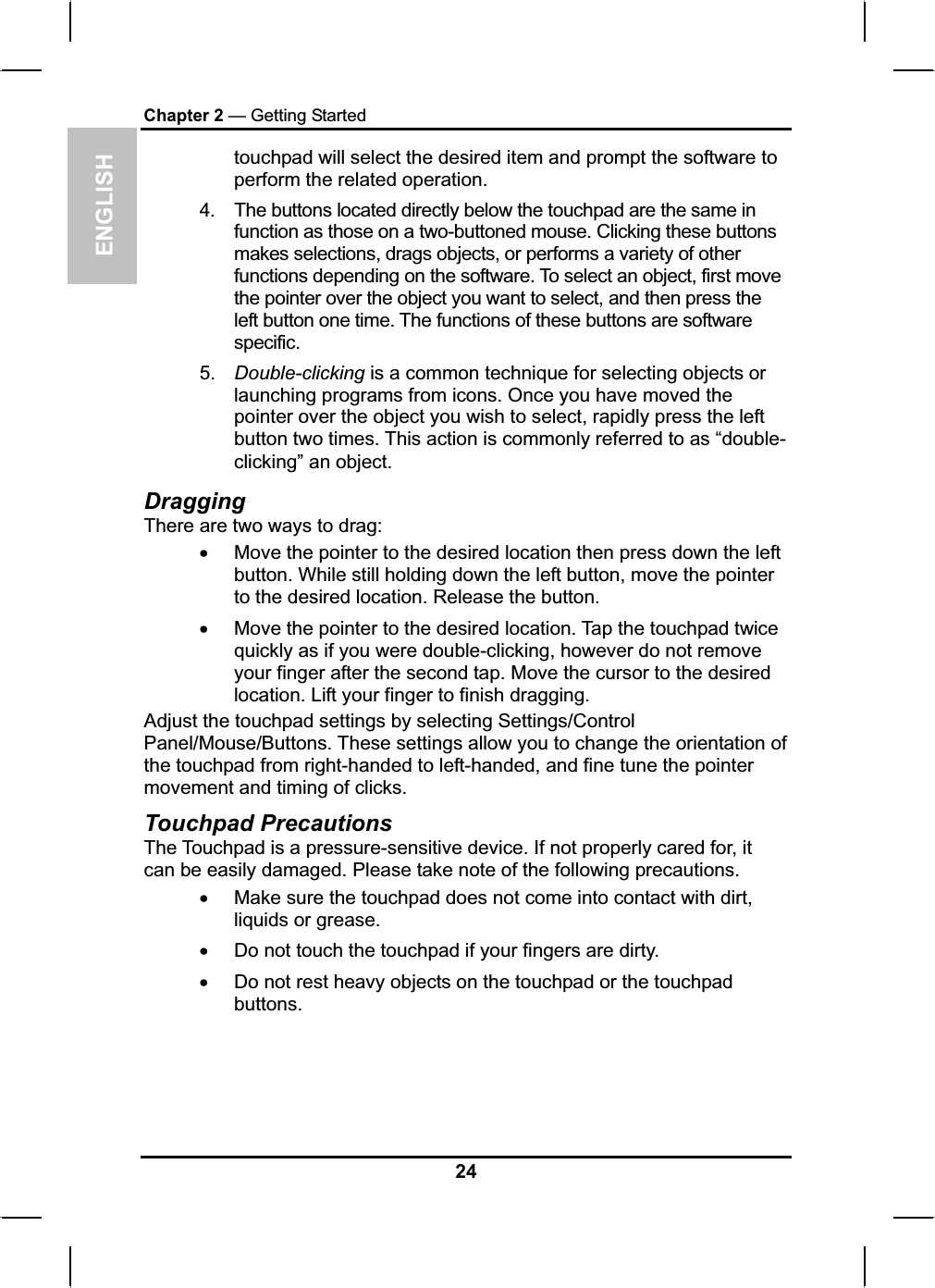 ENGLISHChapter 2 — Getting Startedtouchpad will select the desired item and prompt the software to perform the related operation.4. The buttons located directly below the touchpad are the same infunction as those on a two-buttoned mouse. Clicking these buttonsmakes selections, drags objects, or performs a variety of otherfunctions depending on the software. To select an object, first movethe pointer over the object you want to select, and then press theleft button one time. The functions of these buttons are softwarespecific.5. Double-clicking is a common technique for selecting objects orlaunching programs from icons. Once you have moved the pointer over the object you wish to select, rapidly press the leftbutton two times. This action is commonly referred to as “double-clicking” an object.DraggingThere are two ways to drag:xMove the pointer to the desired location then press down the leftbutton. While still holding down the left button, move the pointer to the desired location. Release the button. xMove the pointer to the desired location. Tap the touchpad twice quickly as if you were double-clicking, however do not removeyour finger after the second tap. Move the cursor to the desiredlocation. Lift your finger to finish dragging. Adjust the touchpad settings by selecting Settings/ControlPanel/Mouse/Buttons. These settings allow you to change the orientation of the touchpad from right-handed to left-handed, and fine tune the pointermovement and timing of clicks.Touchpad Precautions The Touchpad is a pressure-sensitive device. If not properly cared for, it can be easily damaged. Please take note of the following precautions.xMake sure the touchpad does not come into contact with dirt, liquids or grease.xDo not touch the touchpad if your fingers are dirty.xDo not rest heavy objects on the touchpad or the touchpadbuttons.24