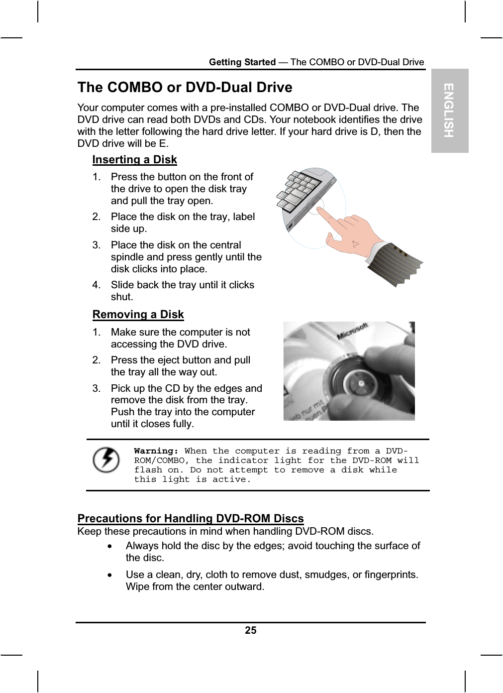 ENGLISHGetting Started — The COMBO or DVD-Dual Drive The COMBO or DVD-Dual Drive Your computer comes with a pre-installed COMBO or DVD-Dual drive. TheDVD drive can read both DVDs and CDs. Your notebook identifies the drive with the letter following the hard drive letter. If your hard drive is D, then the DVD drive will be E.Inserting a Disk1. Press the button on the front of the drive to open the disk trayand pull the tray open. 2. Place the disk on the tray, label side up.3. Place the disk on the central spindle and press gently until the disk clicks into place.4. Slide back the tray until it clicksshut.Removing a Disk1. Make sure the computer is not accessing the DVD drive. 2. Press the eject button and pullthe tray all the way out. 3. Pick up the CD by the edges andremove the disk from the tray. Push the tray into the computeruntil it closes fully.Warning: When the computer is reading from a DVD-ROM/COMBO, the indicator light for the DVD-ROM will flash on. Do not attempt to remove a disk while this light is active.Precautions for Handling DVD-ROM DiscsKeep these precautions in mind when handling DVD-ROM discs.xAlways hold the disc by the edges; avoid touching the surface of the disc. xUse a clean, dry, cloth to remove dust, smudges, or fingerprints.Wipe from the center outward.25