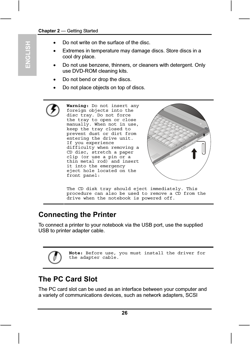 ENGLISHChapter 2 — Getting StartedxDo not write on the surface of the disc.xExtremes in temperature may damage discs. Store discs in a cool dry place.xDo not use benzene, thinners, or cleaners with detergent. Only use DVD-ROM cleaning kits.xDo not bend or drop the discs.xDo not place objects on top of discs. Warning: Do not insert any foreign objects into the disc tray. Do not force the tray to open or close manually. When not in use, keep the tray closed to prevent dust or dirt from entering the drive unit. If you experience difficulty when removing a CD disc, stretch a paper clip (or use a pin or a thin metal rod) and insert it into the emergency eject hole located on the front panel:The CD disk tray should eject immediately. This procedure can also be used to remove a CD from the drive when the notebook is powered off.Connecting the Printer To connect a printer to your notebook via the USB port, use the suppliedUSB to printer adapter cable.Note: Before use, you must install the driver for the adapter cable.The PC Card Slot The PC card slot can be used as an interface between your computer anda variety of communications devices, such as network adapters, SCSI26