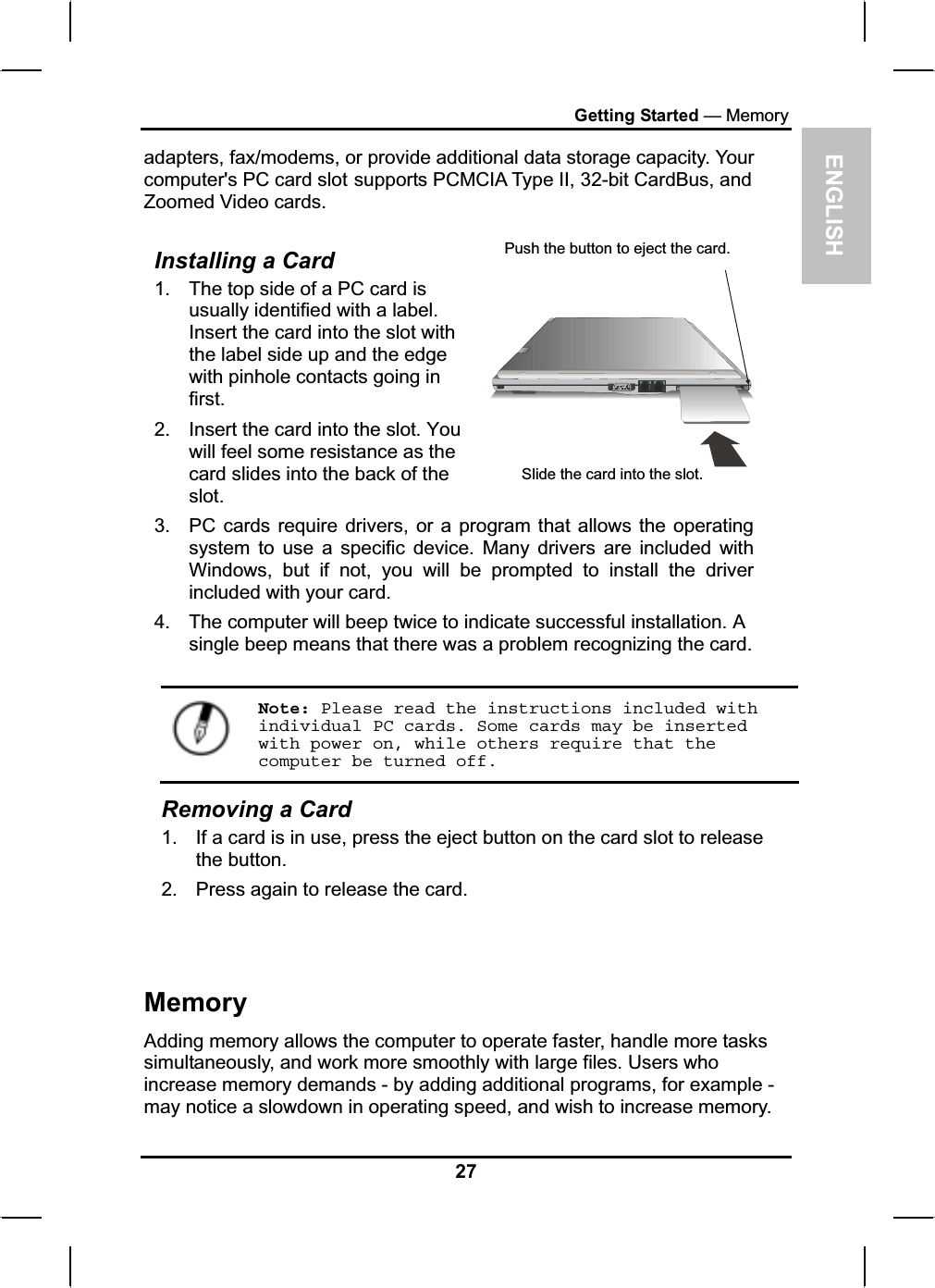 ENGLISHGetting Started — Memoryadapters, fax/modems, or provide additional data storage capacity. Yourcomputer&apos;s PC card slot supports PCMCIA Type II, 32-bit CardBus, and Zoomed Video cards.Installing a Card 1. The top side of a PC card is usually identified with a label.Insert the card into the slot with the label side up and the edgewith pinhole contacts going in first.2. Insert the card into the slot. You will feel some resistance as the card slides into the back of the slot.3. PC cards require drivers, or a program that allows the operatingsystem to use a specific device. Many drivers are included withWindows, but if not, you will be prompted to install the driver included with your card. 4. The computer will beep twice to indicate successful installation. A single beep means that there was a problem recognizing the card.Push the button to eject the card.Slide the card into the slot. Note: Please read the instructions included with individual PC cards. Some cards may be inserted with power on, while others require that the computer be turned off.Removing a Card 1. If a card is in use, press the eject button on the card slot to releasethe button.2. Press again to release the card.MemoryAdding memory allows the computer to operate faster, handle more taskssimultaneously, and work more smoothly with large files. Users whoincrease memory demands - by adding additional programs, for example - may notice a slowdown in operating speed, and wish to increase memory.27