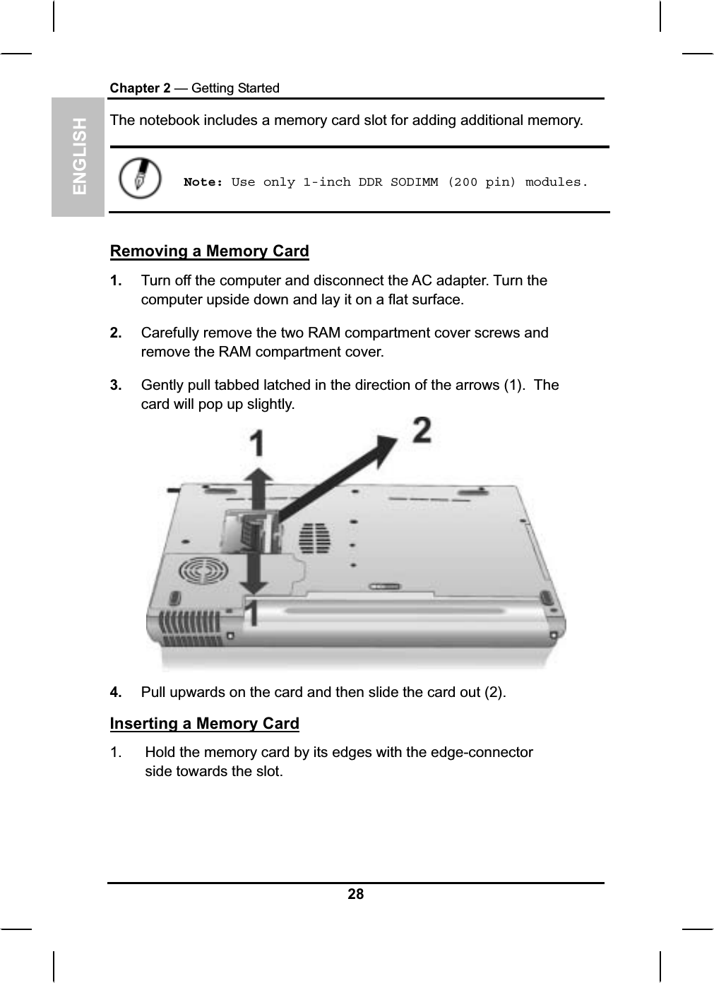 ENGLISHChapter 2 — Getting StartedThe notebook includes a memory card slot for adding additional memory.Note: Use only 1-inch DDR SODIMM (200 pin) modules.Removing a Memory Card1. Turn off the computer and disconnect the AC adapter. Turn the computer upside down and lay it on a flat surface.2. Carefully remove the two RAM compartment cover screws andremove the RAM compartment cover.3. Gently pull tabbed latched in the direction of the arrows (1). Thecard will pop up slightly.4. Pull upwards on the card and then slide the card out (2). Inserting a Memory Card1. Hold the memory card by its edges with the edge-connectorside towards the slot.28