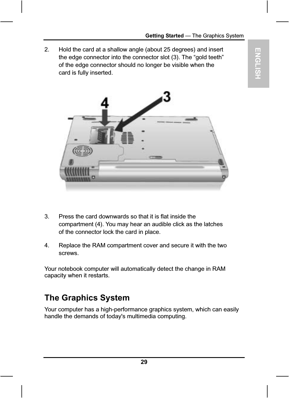 ENGLISHGetting Started — The Graphics System2. Hold the card at a shallow angle (about 25 degrees) and insertthe edge connector into the connector slot (3). The “gold teeth” of the edge connector should no longer be visible when the card is fully inserted.3. Press the card downwards so that it is flat inside the compartment (4). You may hear an audible click as the latchesof the connector lock the card in place.4. Replace the RAM compartment cover and secure it with the twoscrews.Your notebook computer will automatically detect the change in RAMcapacity when it restarts.The Graphics System Your computer has a high-performance graphics system, which can easily handle the demands of today&apos;s multimedia computing.29