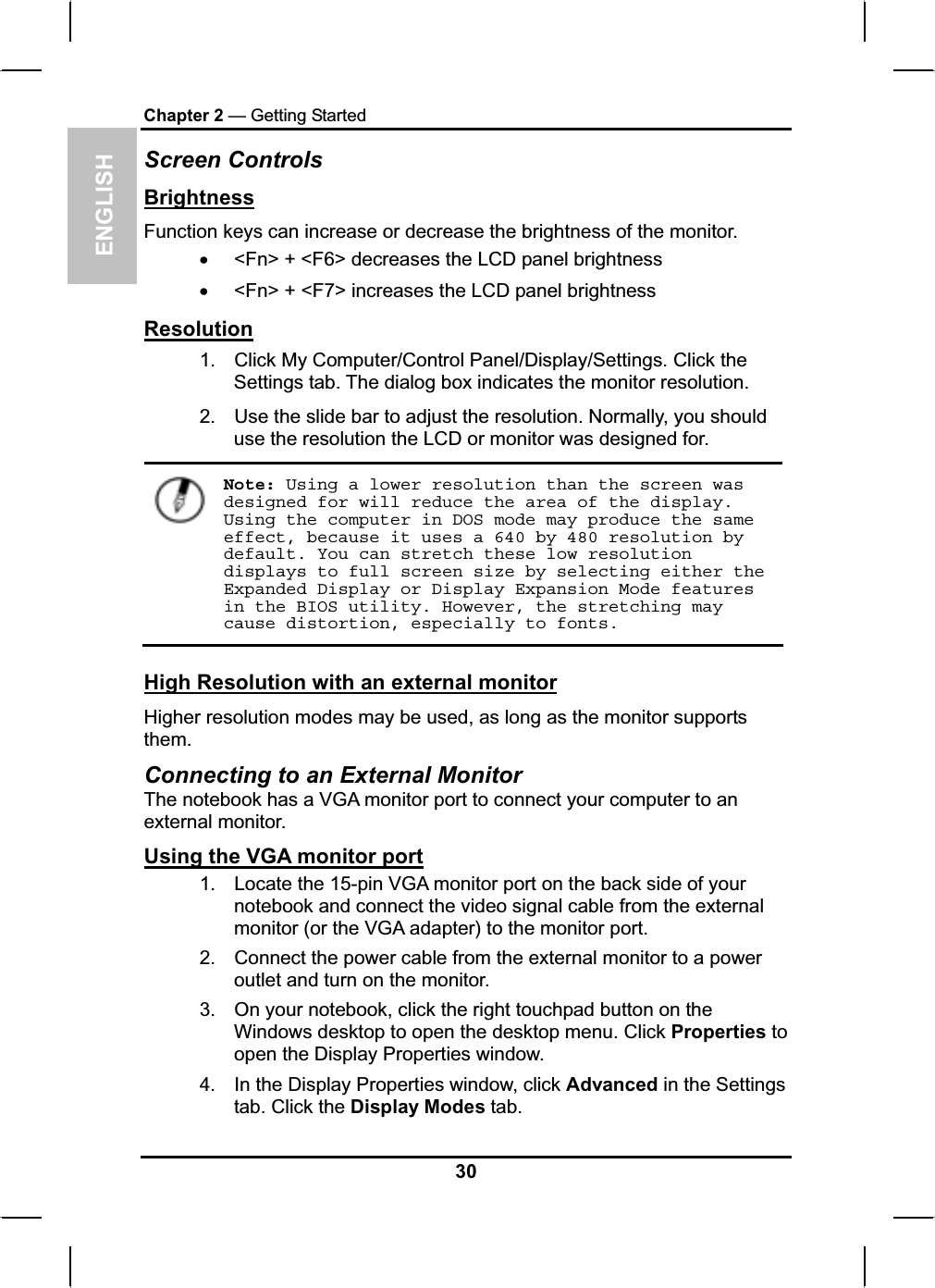 ENGLISHChapter 2 — Getting StartedScreen ControlsBrightnessFunction keys can increase or decrease the brightness of the monitor.x&lt;Fn&gt; + &lt;F6&gt; decreases the LCD panel brightnessx&lt;Fn&gt; + &lt;F7&gt; increases the LCD panel brightnessResolution1. Click My Computer/Control Panel/Display/Settings. Click the Settings tab. The dialog box indicates the monitor resolution.2. Use the slide bar to adjust the resolution. Normally, you shoulduse the resolution the LCD or monitor was designed for.Note: Using a lower resolution than the screen was designed for will reduce the area of the display. Using the computer in DOS mode may produce the same effect, because it uses a 640 by 480 resolution by default. You can stretch these low resolution displays to full screen size by selecting either the Expanded Display or Display Expansion Mode features in the BIOS utility. However, the stretching may cause distortion, especially to fonts.High Resolution with an external monitorHigher resolution modes may be used, as long as the monitor supportsthem.Connecting to an External MonitorThe notebook has a VGA monitor port to connect your computer to an external monitor.Using the VGA monitor port1. Locate the 15-pin VGA monitor port on the back side of your notebook and connect the video signal cable from the externalmonitor (or the VGA adapter) to the monitor port.2. Connect the power cable from the external monitor to a poweroutlet and turn on the monitor.3. On your notebook, click the right touchpad button on theWindows desktop to open the desktop menu. Click Properties to open the Display Properties window.4. In the Display Properties window, click Advanced in the Settings tab. Click the Display Modes tab.30