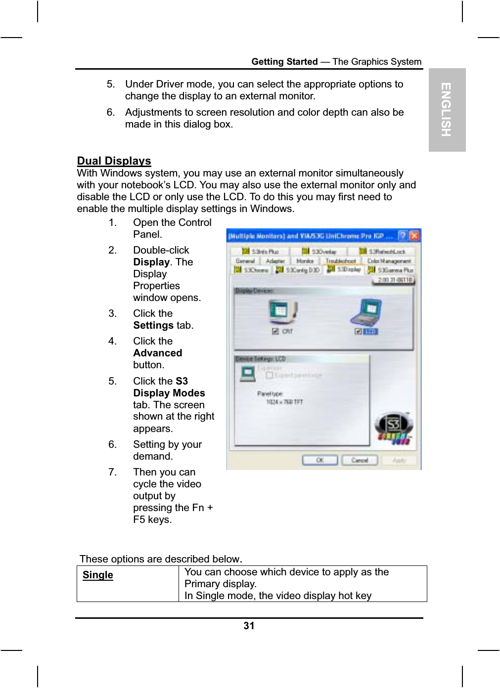 ENGLISHGetting Started — The Graphics System5. Under Driver mode, you can select the appropriate options to change the display to an external monitor.6. Adjustments to screen resolution and color depth can also bemade in this dialog box.Dual DisplaysWith Windows system, you may use an external monitor simultaneouslywith your notebook’s LCD. You may also use the external monitor only and disable the LCD or only use the LCD. To do this you may first need to enable the multiple display settings in Windows.1. Open the ControlPanel.2. Double-clickDisplay. The DisplayPropertieswindow opens.3. Click theSettings tab. 4. Click theAdvancedbutton.5. Click the S3Display Modestab. The screenshown at the rightappears.6. Setting by your demand.7. Then you cancycle the videooutput by pressing the Fn + F5 keys.These options are described below.Single You can choose which device to apply as the Primary display.In Single mode, the video display hot key 31