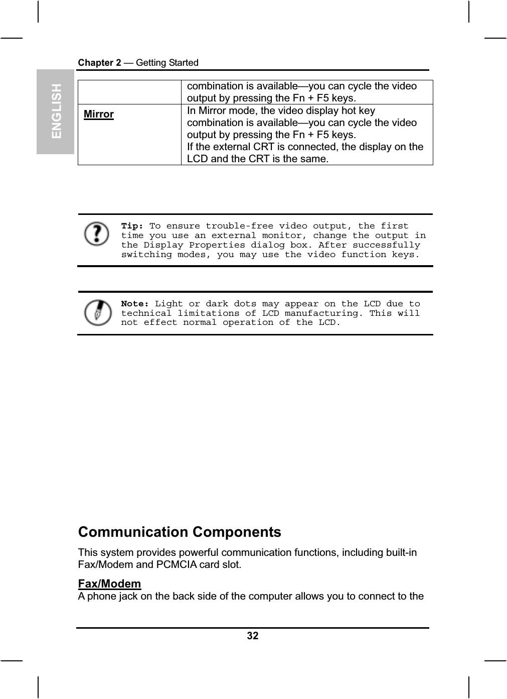 ENGLISHChapter 2 — Getting Startedcombination is available—you can cycle the video output by pressing the Fn + F5 keys. Mirror In Mirror mode, the video display hot key combination is available—you can cycle the video output by pressing the Fn + F5 keys. If the external CRT is connected, the display on the LCD and the CRT is the same.Tip: To ensure trouble-free video output, the first time you use an external monitor, change the output in the Display Properties dialog box. After successfully switching modes, you may use the video function keys.Note: Light or dark dots may appear on the LCD due to technical limitations of LCD manufacturing. This will not effect normal operation of the LCD.Communication ComponentsThis system provides powerful communication functions, including built-in Fax/Modem and PCMCIA card slot.Fax/ModemA phone jack on the back side of the computer allows you to connect to the 32