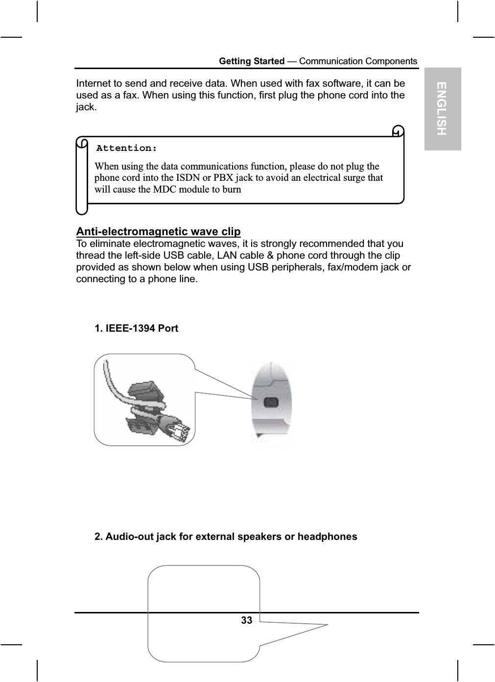 ENGLISHGetting Started — Communication ComponentsInternet to send and receive data. When used with fax software, it can be used as a fax. When using this function, first plug the phone cord into the jack.Attention:When using the data communications function, please do not plug thephone cord into the ISDN or PBX jack to avoid an electrical surge thatwill cause the MDC module to burnAnti-electromagnetic wave clipTo eliminate electromagnetic waves, it is strongly recommended that you thread the left-side USB cable, LAN cable &amp; phone cord through the clip provided as shown below when using USB peripherals, fax/modem jack orconnecting to a phone line.1. IEEE-1394 Port 2. Audio-out jack for external speakers or headphones33