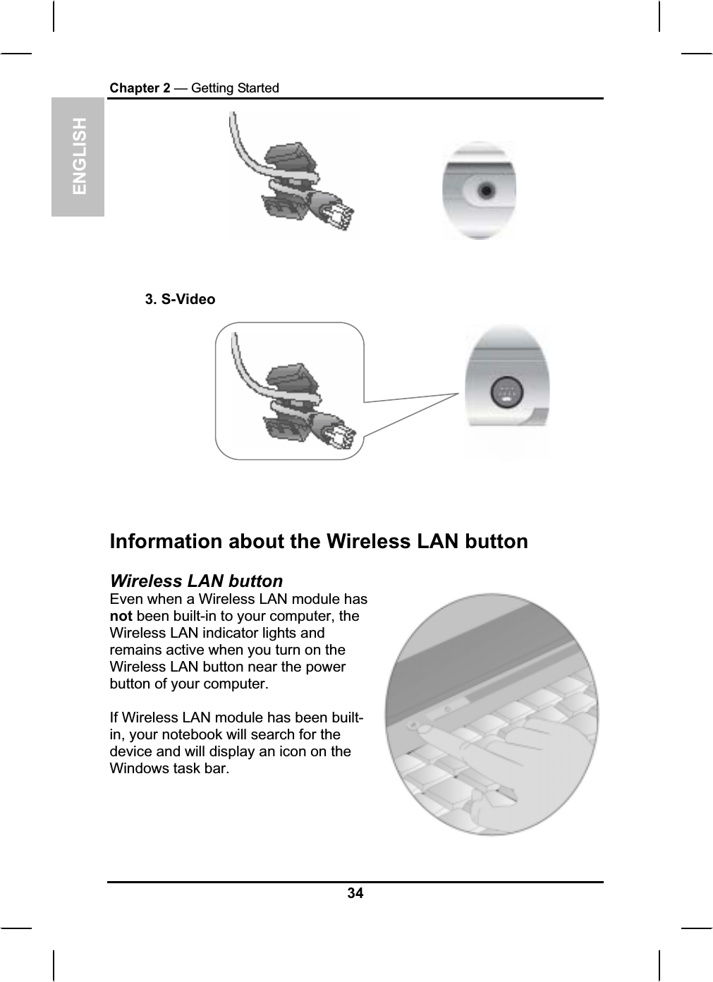 ENGLISHChapter 2 — Getting Started3. S-VideoInformation about the Wireless LAN button Wireless LAN button Even when a Wireless LAN module hasnot been built-in to your computer, the Wireless LAN indicator lights and remains active when you turn on the Wireless LAN button near the powerbutton of your computer.If Wireless LAN module has been built-in, your notebook will search for the device and will display an icon on the Windows task bar.34