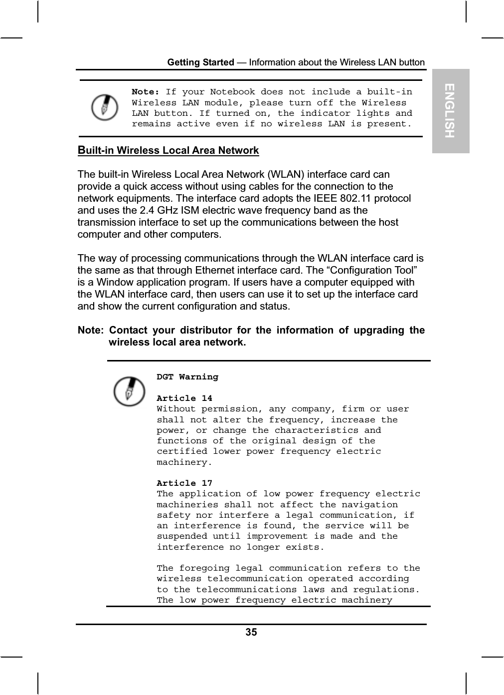 ENGLISHGetting Started — Information about the Wireless LAN button Note: If your Notebook does not include a built-in Wireless LAN module, please turn off the Wireless LAN button. If turned on, the indicator lights and remains active even if no wireless LAN is present.Built-in Wireless Local Area NetworkThe built-in Wireless Local Area Network (WLAN) interface card canprovide a quick access without using cables for the connection to the network equipments. The interface card adopts the IEEE 802.11 protocol and uses the 2.4 GHz ISM electric wave frequency band as the transmission interface to set up the communications between the hostcomputer and other computers.The way of processing communications through the WLAN interface card is the same as that through Ethernet interface card. The “Configuration Tool”is a Window application program. If users have a computer equipped with the WLAN interface card, then users can use it to set up the interface card and show the current configuration and status.Note: Contact your distributor for the information of upgrading thewireless local area network.DGT Warning Article 14 Without permission, any company, firm or user shall not alter the frequency, increase the power, or change the characteristics and functions of the original design of the certified lower power frequency electric machinery.Article 17 The application of low power frequency electric machineries shall not affect the navigation safety nor interfere a legal communication, if an interference is found, the service will be suspended until improvement is made and the interference no longer exists. The foregoing legal communication refers to the wireless telecommunication operated according to the telecommunications laws and regulations. The low power frequency electric machinery 35