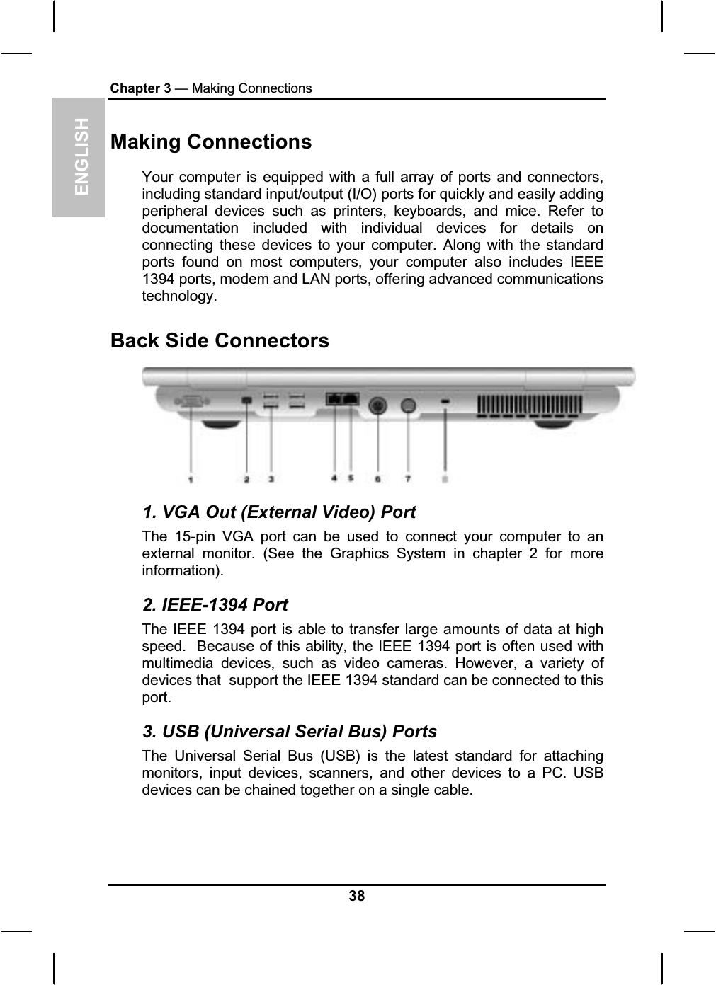 ENGLISHChapter 3 — Making ConnectionsMaking Connections Your computer is equipped with a full array of ports and connectors,including standard input/output (I/O) ports for quickly and easily addingperipheral devices such as printers, keyboards, and mice. Refer todocumentation included with individual devices for details onconnecting these devices to your computer. Along with the standardports found on most computers, your computer also includes IEEE1394 ports, modem and LAN ports, offering advanced communicationstechnology.Back Side Connectors 1. VGA Out (External Video) Port The 15-pin VGA port can be used to connect your computer to an external monitor. (See the Graphics System in chapter 2 for moreinformation).2. IEEE-1394 Port The IEEE 1394 port is able to transfer large amounts of data at high speed.  Because of this ability, the IEEE 1394 port is often used withmultimedia devices, such as video cameras. However, a variety of devices that support the IEEE 1394 standard can be connected to thisport.3. USB (Universal Serial Bus) Ports The Universal Serial Bus (USB) is the latest standard for attachingmonitors, input devices, scanners, and other devices to a PC. USBdevices can be chained together on a single cable.38