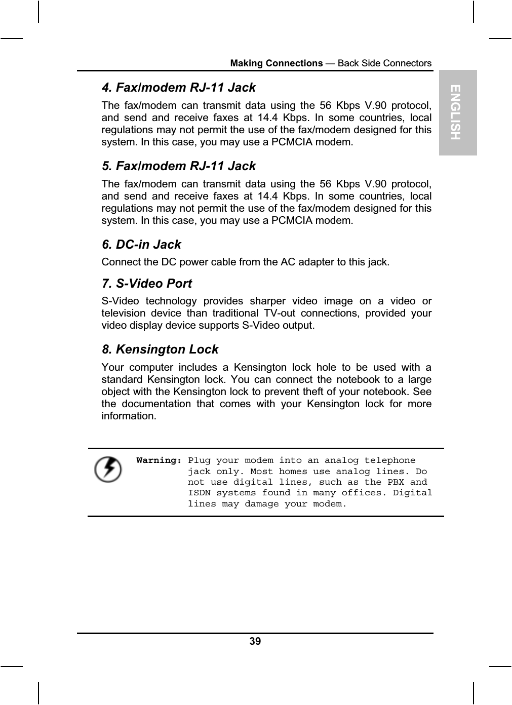 ENGLISHMaking Connections — Back Side Connectors4. Fax/modem RJ-11 Jack The fax/modem can transmit data using the 56 Kbps V.90 protocol,and send and receive faxes at 14.4 Kbps. In some countries, localregulations may not permit the use of the fax/modem designed for this system. In this case, you may use a PCMCIA modem.5. Fax/modem RJ-11 Jack The fax/modem can transmit data using the 56 Kbps V.90 protocol,and send and receive faxes at 14.4 Kbps. In some countries, localregulations may not permit the use of the fax/modem designed for this system. In this case, you may use a PCMCIA modem.6. DC-in Jack Connect the DC power cable from the AC adapter to this jack. 7. S-Video Port S-Video technology provides sharper video image on a video or television device than traditional TV-out connections, provided your video display device supports S-Video output.8. Kensington Lock Your computer includes a Kensington lock hole to be used with astandard Kensington lock. You can connect the notebook to a largeobject with the Kensington lock to prevent theft of your notebook. See the documentation that comes with your Kensington lock for moreinformation.Warning: Plug your modem into an analog telephone jack only. Most homes use analog lines. Do not use digital lines, such as the PBX and ISDN systems found in many offices. Digital lines may damage your modem.39