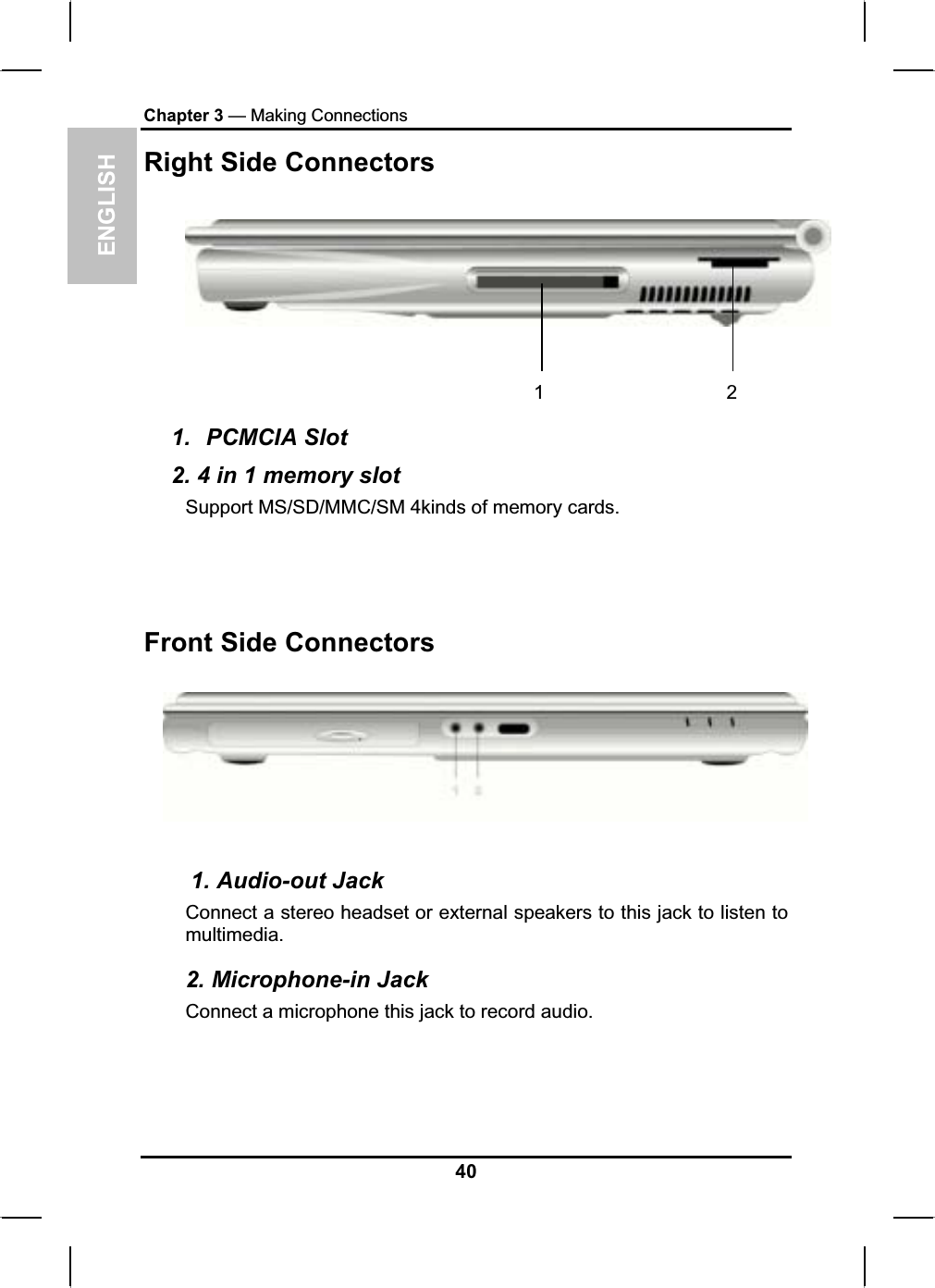 ENGLISHChapter 3 — Making ConnectionsRight Side Connectors 1 2 1. PCMCIA Slot2. 4 in 1 memory slot Support MS/SD/MMC/SM 4kinds of memory cards.Front Side Connectors    1. Audio-out Jack Connect a stereo headset or external speakers to this jack to listen tomultimedia.2. Microphone-in Jack Connect a microphone this jack to record audio. 40