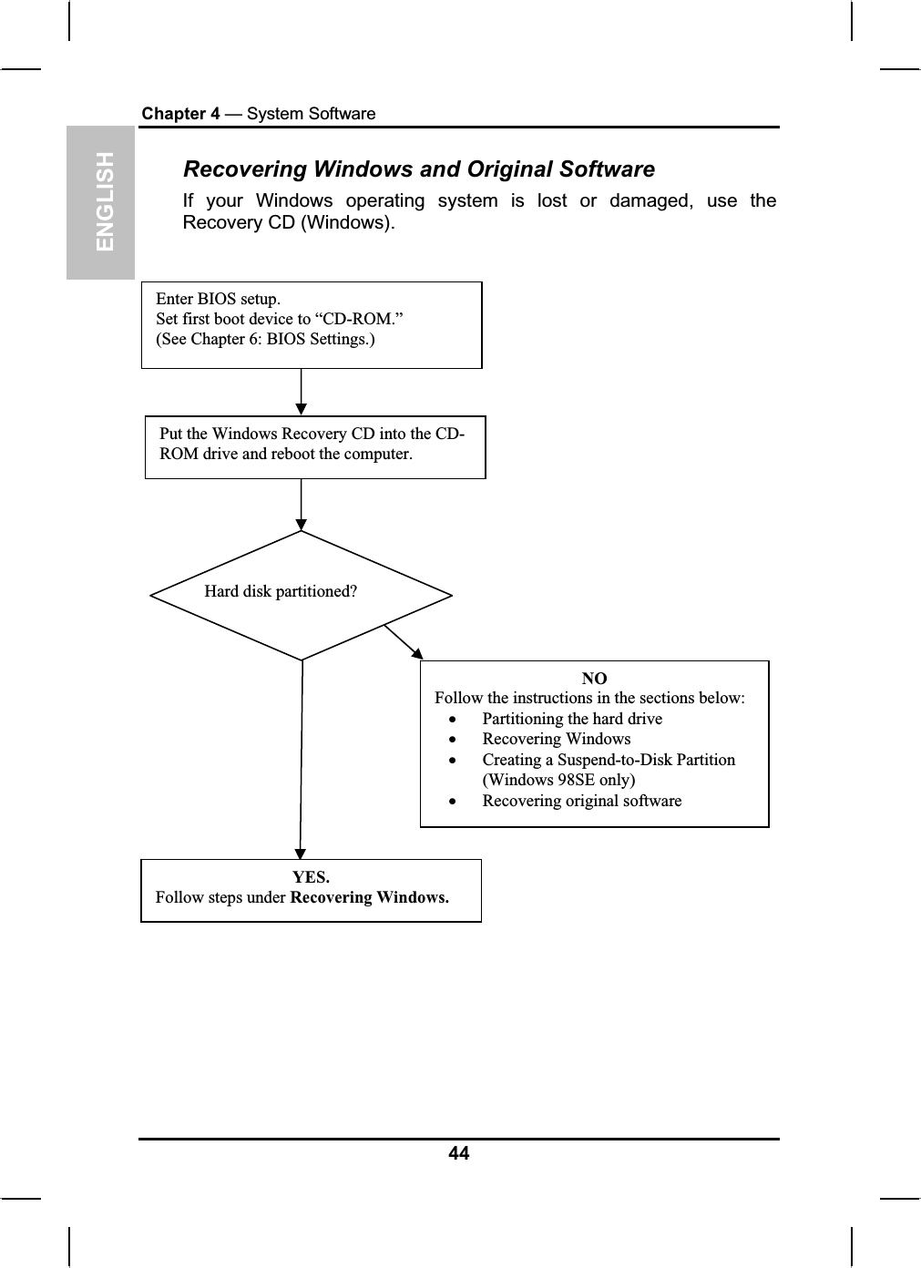ENGLISHChapter 4 — System SoftwareRecovering Windows and Original Software If your Windows operating system is lost or damaged, use theRecovery CD (Windows).Enter BIOS setup.Set first boot device to “CD-ROM.” (See Chapter 6: BIOS Settings.)Put the Windows Recovery CD into the CD-ROM drive and reboot the computer. NOFollow the instructions in the sections below:xPartitioning the hard drivexRecovering WindowsxCreating a Suspend-to-Disk Partition (Windows 98SE only)xRecovering original softwareYES.Follow steps under Recovering Windows.Hard disk partitioned?44