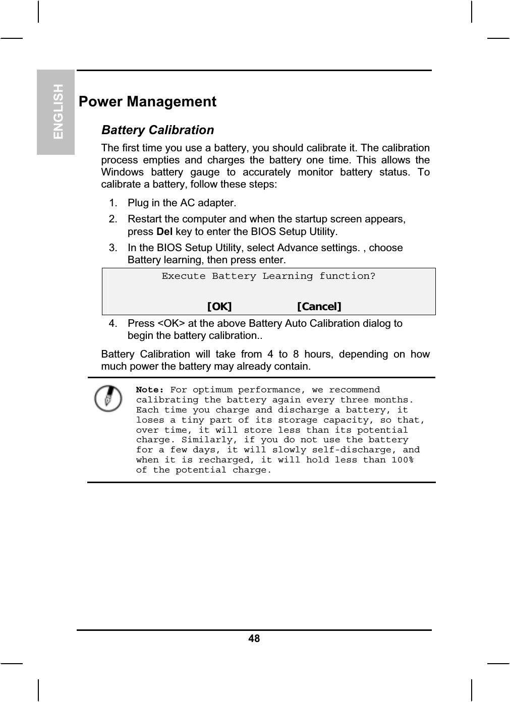 ENGLISHPower Management Battery Calibration The first time you use a battery, you should calibrate it. The calibration process empties and charges the battery one time. This allows the Windows battery gauge to accurately monitor battery status. To calibrate a battery, follow these steps:1. Plug in the AC adapter. 2. Restart the computer and when the startup screen appears, press Del key to enter the BIOS Setup Utility. 3. In the BIOS Setup Utility, select Advance settings. , choose Battery learning, then press enter.Execute Battery Learning function?[OK]                     [Cancel]4. Press &lt;OK&gt; at the above Battery Auto Calibration dialog to begin the battery calibration..Battery Calibration will take from 4 to 8 hours, depending on howmuch power the battery may already contain.Note: For optimum performance, we recommend calibrating the battery again every three months. Each time you charge and discharge a battery, it loses a tiny part of its storage capacity, so that, over time, it will store less than its potential charge. Similarly, if you do not use the battery for a few days, it will slowly self-discharge, and when it is recharged, it will hold less than 100% of the potential charge.48