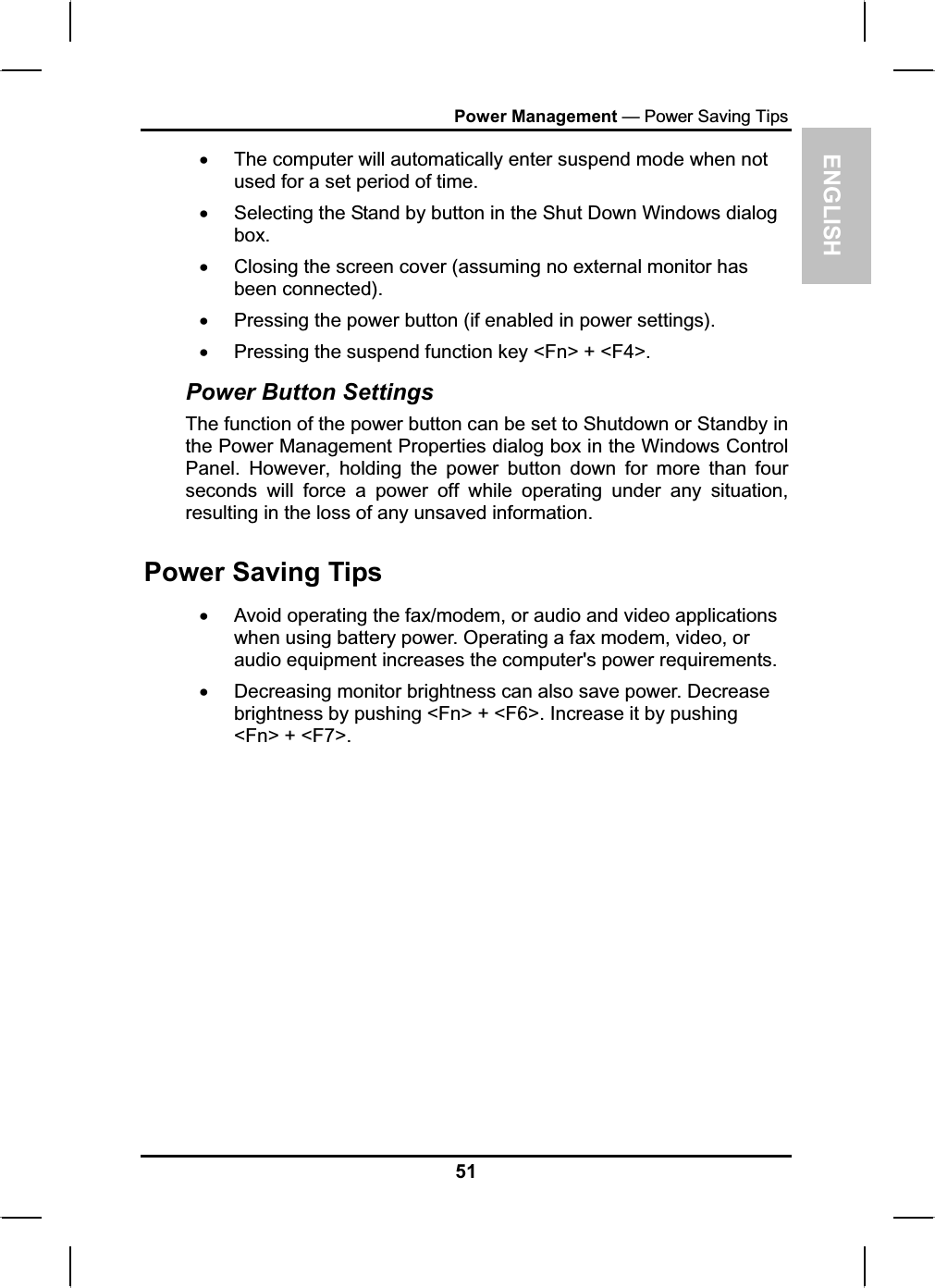 ENGLISHPower Management — Power Saving TipsxThe computer will automatically enter suspend mode when not used for a set period of time.xSelecting the Stand by button in the Shut Down Windows dialog box.xClosing the screen cover (assuming no external monitor has been connected).xPressing the power button (if enabled in power settings).xPressing the suspend function key &lt;Fn&gt; + &lt;F4&gt;. Power Button Settings The function of the power button can be set to Shutdown or Standby inthe Power Management Properties dialog box in the Windows ControlPanel. However, holding the power button down for more than fourseconds will force a power off while operating under any situation, resulting in the loss of any unsaved information. Power Saving TipsxAvoid operating the fax/modem, or audio and video applications when using battery power. Operating a fax modem, video, or audio equipment increases the computer&apos;s power requirements.xDecreasing monitor brightness can also save power. Decrease brightness by pushing &lt;Fn&gt; + &lt;F6&gt;. Increase it by pushing &lt;Fn&gt; + &lt;F7&gt;.51