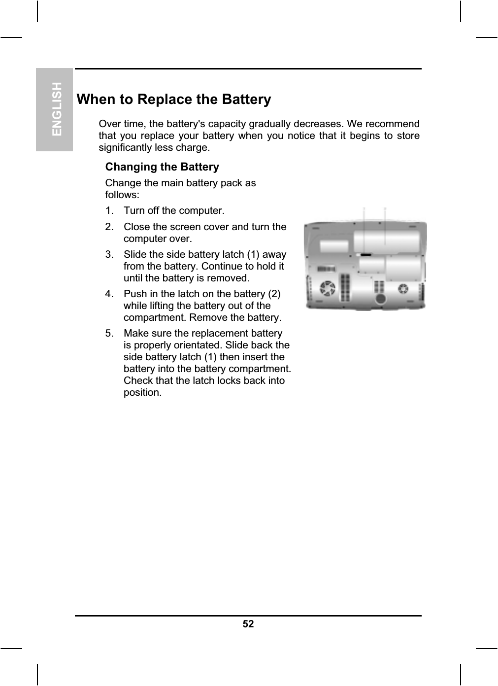 ENGLISHWhen to Replace the BatteryOver time, the battery&apos;s capacity gradually decreases. We recommend that you replace your battery when you notice that it begins to storesignificantly less charge. Changing the BatteryChange the main battery pack as follows:1. Turn off the computer.2. Close the screen cover and turn the computer over. 3. Slide the side battery latch (1) away from the battery. Continue to hold it until the battery is removed. 4. Push in the latch on the battery (2) while lifting the battery out of the compartment. Remove the battery. 5. Make sure the replacement battery is properly orientated. Slide back the side battery latch (1) then insert the battery into the battery compartment.Check that the latch locks back intoposition.52