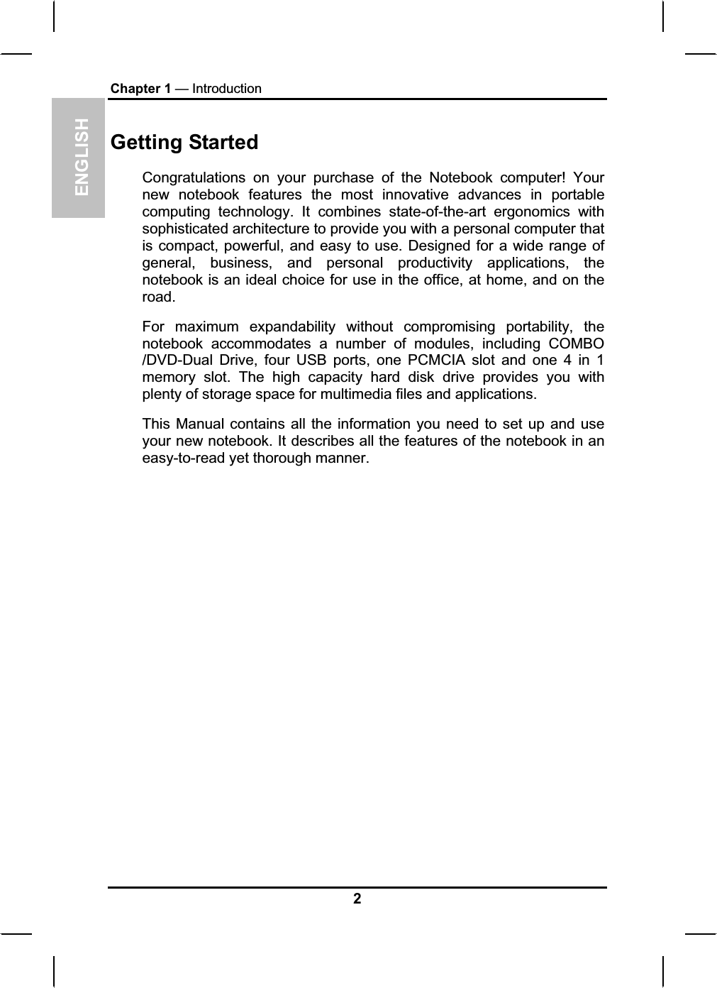 ENGLISHChapter 1 — IntroductionGetting StartedCongratulations on your purchase of the Notebook computer! Yournew notebook features the most innovative advances in portablecomputing technology. It combines state-of-the-art ergonomics withsophisticated architecture to provide you with a personal computer that is compact, powerful, and easy to use. Designed for a wide range of general, business, and personal productivity applications, the notebook is an ideal choice for use in the office, at home, and on the road.For maximum expandability without compromising portability, thenotebook accommodates a number of modules, including COMBO/DVD-Dual Drive, four USB ports, one PCMCIA slot and one 4 in 1 memory slot. The high capacity hard disk drive provides you withplenty of storage space for multimedia files and applications.This Manual contains all the information you need to set up and useyour new notebook. It describes all the features of the notebook in an easy-to-read yet thorough manner.2
