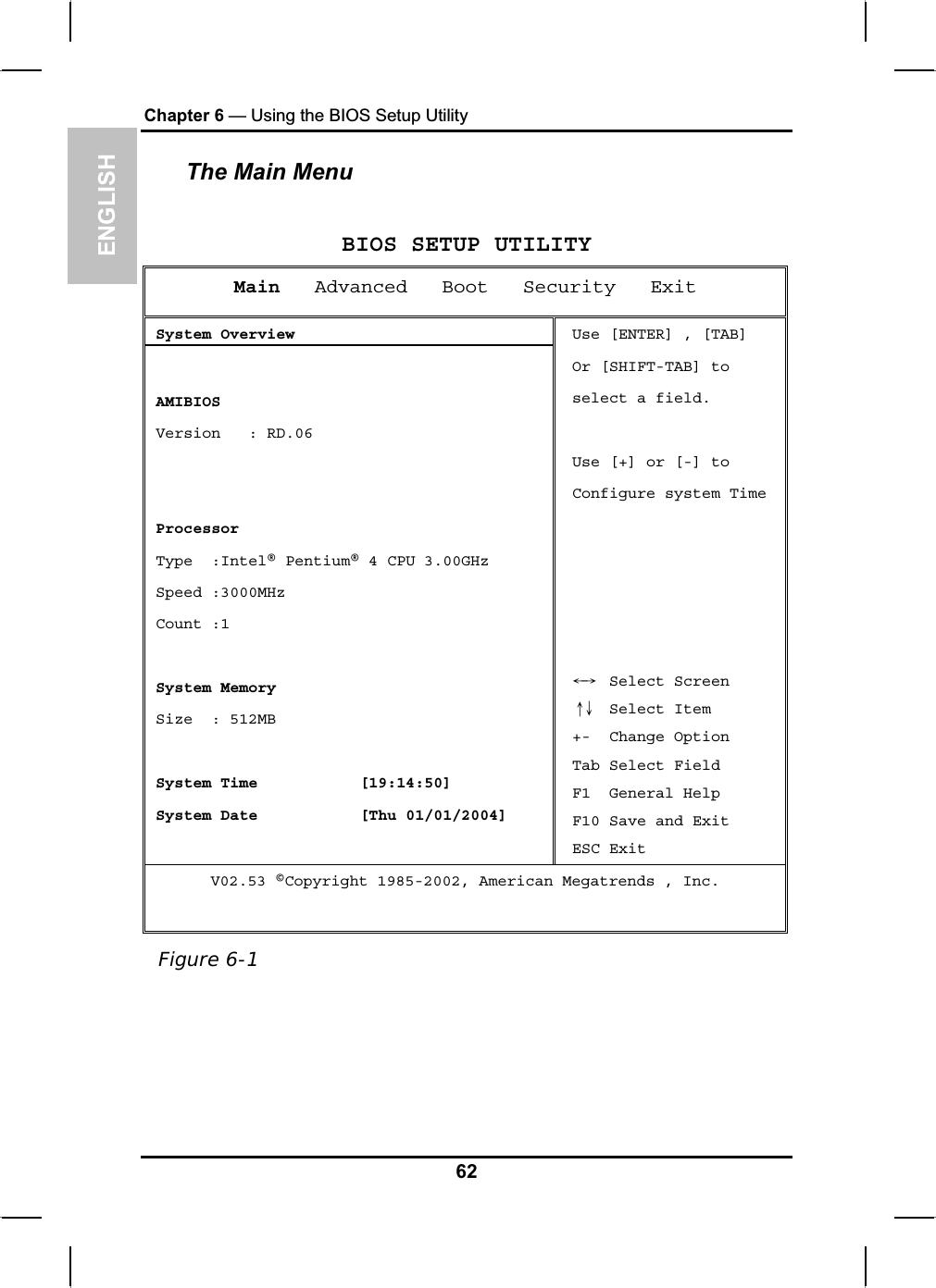 ENGLISHChapter 6 — Using the BIOS Setup UtilityThe Main MenuBIOS SETUP UTILITYMain Advanced   Boot   Security   ExitSystem Overview AMIBIOS Version   : RD.06 Processor Type  :Intel® Pentium® 4 CPU 3.00GHz  Speed :3000MHz  Count :1System Memory  Size  : 512MB System Time [19:14:50]System Date [Thu 01/01/2004]Use [ENTER] , [TAB] Or [SHIFT-TAB] toselect a field. Use [+] or [-] to Configure system Time ЧШ  Select Screen ХЦ  Select Item +-  Change Option Tab Select Field F1  General Help F10 Save and Exit ESC Exit V02.53 ©Copyright 1985-2002, American Megatrends , Inc. Figure 6-162