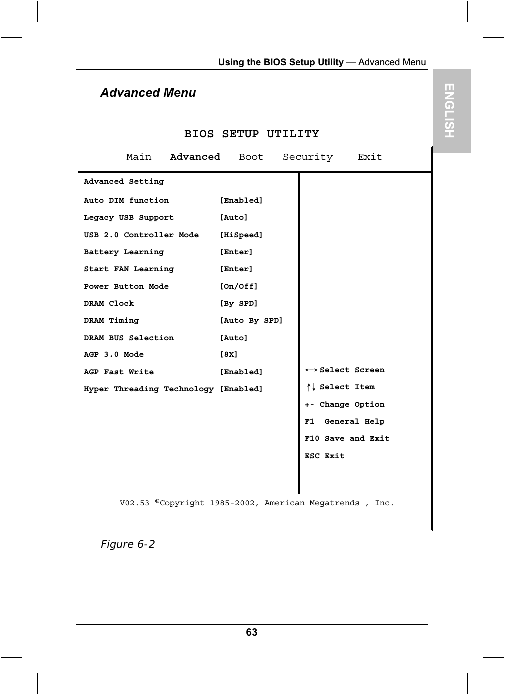 ENGLISHUsing the BIOS Setup Utility — Advanced MenuAdvanced MenuBIOS SETUP UTILITYMain Advanced   Boot   Security    Exit  Advanced Setting  Auto DIM function          [Enabled]  Legacy USB Support         [Auto]  USB 2.0 Controller Mode    [HiSpeed]  Battery Learning           [Enter]  Start FAN Learning         [Enter]  Power Button Mode          [On/Off]  DRAM Clock                 [By SPD]  DRAM Timing                [Auto By SPD]  DRAM BUS Selection         [Auto]  AGP 3.0 Mode               [8X]  AGP Fast Write             [Enabled]  Hyper Threading Technology [Enabled]  Select ScreenЧШ Select Item ХЦ+- Change Option F1  General Help F10 Save and Exit ESC Exit V02.53 ©Copyright 1985-2002, American Megatrends , Inc. Figure 6-263