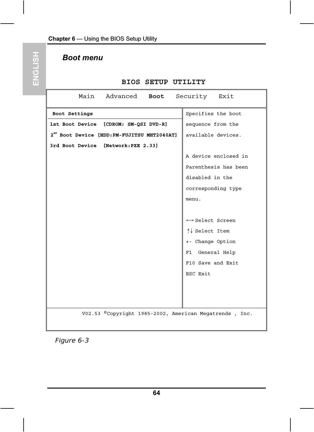 ENGLISHChapter 6 — Using the BIOS Setup UtilityBoot menu BIOS SETUP UTILITY Main   Advanced Boot   Security   Exit Boot Settings 1st Boot Device  [CDROM: SM-QSI DVD-R]  2nd Boot Device [HDD:PM-FUJITSU MHT2040AT]3rd Boot Device  [Network:PXE 2.33]Specifies the boot sequence from the available devices. A device enclosed in Parenthesis has beendisabled in the corresponding type menu. SeleЧШ ct Screen  Select ItemХЦ+- Change Option F1  General Help F10 Save and Exit ESC Exit      V02.53 ©Copyright 1985-2002, American Megatrends , Inc. Figure 6-364