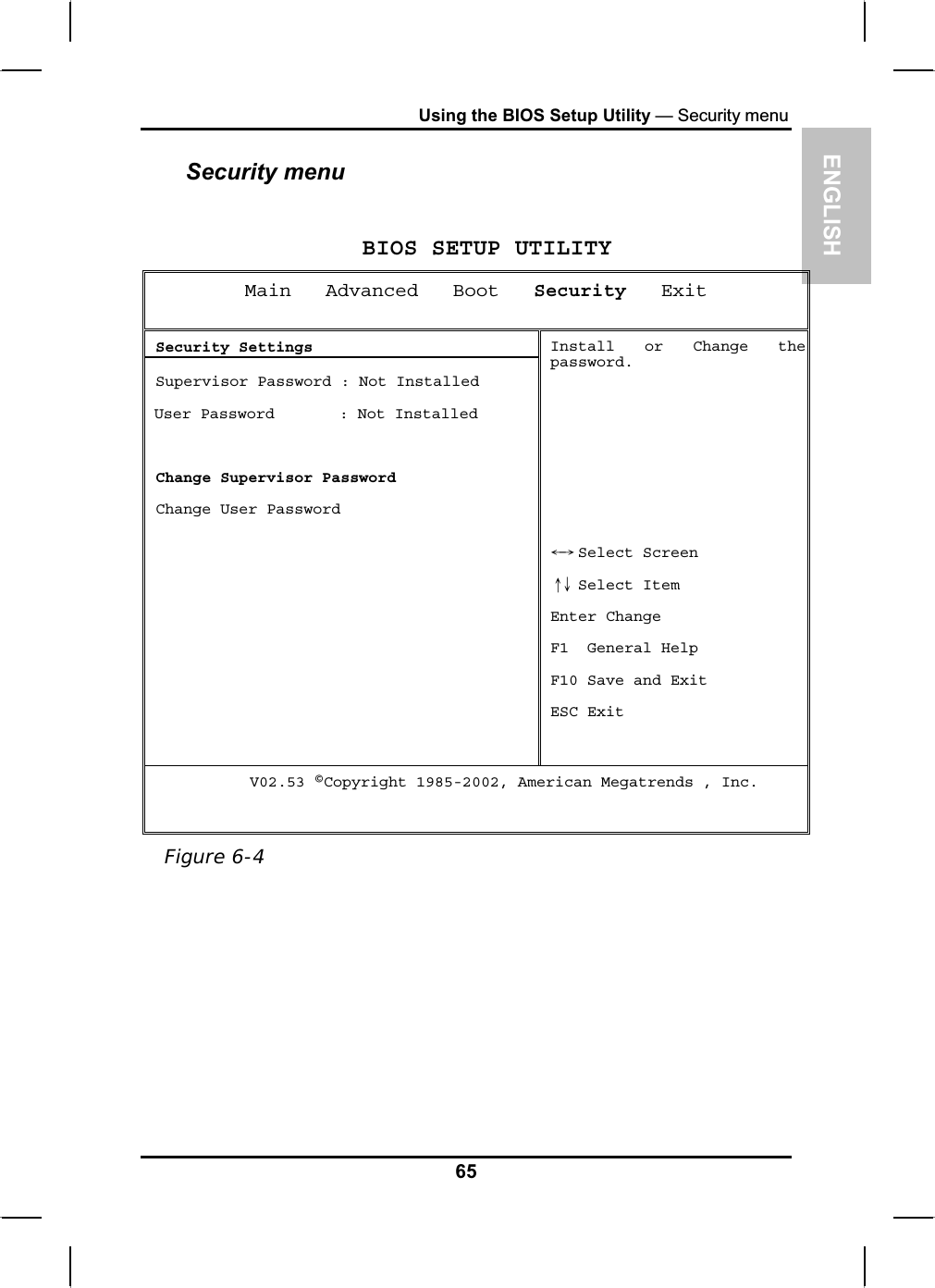 ENGLISHUsing the BIOS Setup Utility — Security menuSecurity menuBIOS SETUP UTILITY Main   Advanced   Boot Security   Exit  Security Settings  Supervisor Password : Not Installed User Password       : Not InstalledChange Supervisor Password  Change User Password Install or Change thepassword. Select ScreenЧШ Select ItemХЦEnter Change F1  General Help F10 Save and Exit ESC Exit      V02.53 ©Copyright 1985-2002, American Megatrends , Inc. Figure 6-465