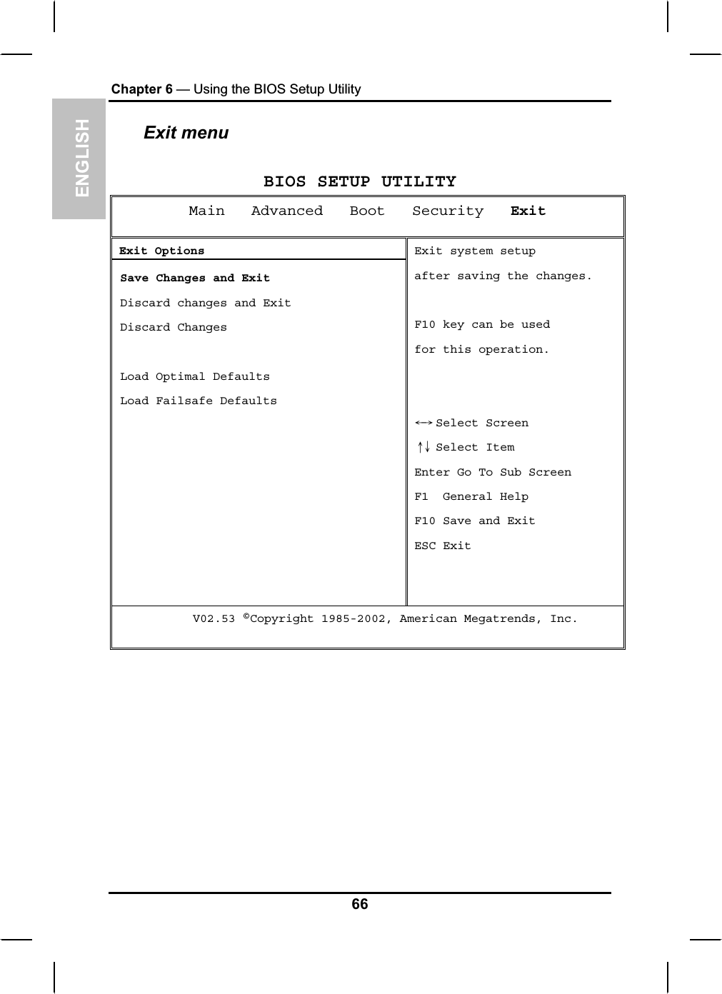 ENGLISHChapter 6 — Using the BIOS Setup UtilityExit menu BIOS SETUP UTILITY Main   Advanced   Boot   Security ExitExit Options Save Changes and Exit Discard changes and Exit  Discard Changes  Load Optimal Defaults  Load Failsafe Defaults Exit system setupafter saving the changes. F10 key can be usedfor this operation.  Select ScreenЧШ Select ItemХЦEnter Go To Sub Screen F1  General Help F10 Save and Exit ESC Exit      V02.53 ©Copyright 1985-2002, American Megatrends, Inc. 66