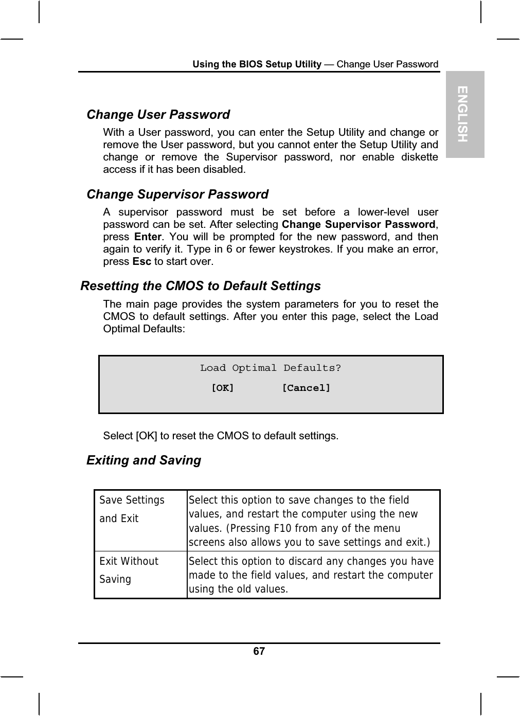 ENGLISHUsing the BIOS Setup Utility — Change User PasswordChange User Password With a User password, you can enter the Setup Utility and change or remove the User password, but you cannot enter the Setup Utility and change or remove the Supervisor password, nor enable disketteaccess if it has been disabled.Change Supervisor PasswordA supervisor password must be set before a lower-level userpassword can be set. After selecting Change Supervisor Password,press Enter. You will be prompted for the new password, and thenagain to verify it. Type in 6 or fewer keystrokes. If you make an error,press Esc to start over.Resetting the CMOS to Default Settings The main page provides the system parameters for you to reset theCMOS to default settings. After you enter this page, select the LoadOptimal Defaults:Load Optimal Defaults? [OK]       [Cancel] Select [OK] to reset the CMOS to default settings.Exiting and Saving  Save Settings and ExitSelect this option to save changes to the fieldvalues, and restart the computer using the newvalues. (Pressing F10 from any of the menuscreens also allows you to save settings and exit.) Exit Without Saving Select this option to discard any changes you havemade to the field values, and restart the computerusing the old values.67