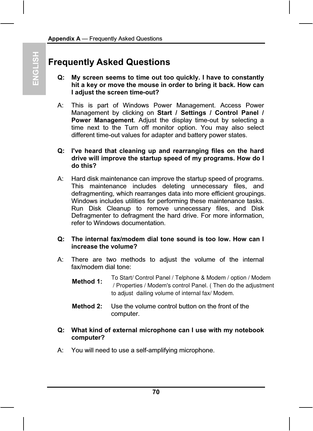 ENGLISHAppendix A — Frequently Asked QuestionsFrequently Asked QuestionsQ: My screen seems to time out too quickly. I have to constantlyhit a key or move the mouse in order to bring it back. How canI adjust the screen time-out?A: This is part of Windows Power Management. Access PowerManagement by clicking on Start / Settings / Control Panel /Power Management. Adjust the display time-out by selecting atime next to the Turn off monitor option. You may also selectdifferent time-out values for adapter and battery power states. Q: I&apos;ve heard that cleaning up and rearranging files on the harddrive will improve the startup speed of my programs. How do I do this? A: Hard disk maintenance can improve the startup speed of programs.This maintenance includes deleting unnecessary files, anddefragmenting, which rearranges data into more efficient groupings.Windows includes utilities for performing these maintenance tasks. Run Disk Cleanup to remove unnecessary files, and Disk Defragmenter to defragment the hard drive. For more information,refer to Windows documentation.Q: The internal fax/modem dial tone sound is too low. How can I increase the volume?A: There are two methods to adjust the volume of the internalfax/modem dial tone: Method 1: Method 2:  Use the volume control button on the front of the computer.Q: What kind of external microphone can I use with my notebookcomputer?A: You will need to use a self-amplifying microphone.70To Start/ Control Panel / Telphone &amp; Modem / option / Modem / Properties / Modem&apos;s control Panel. ( Then do the adjustment to adjust  dailing volume of internal fax/ Modem.