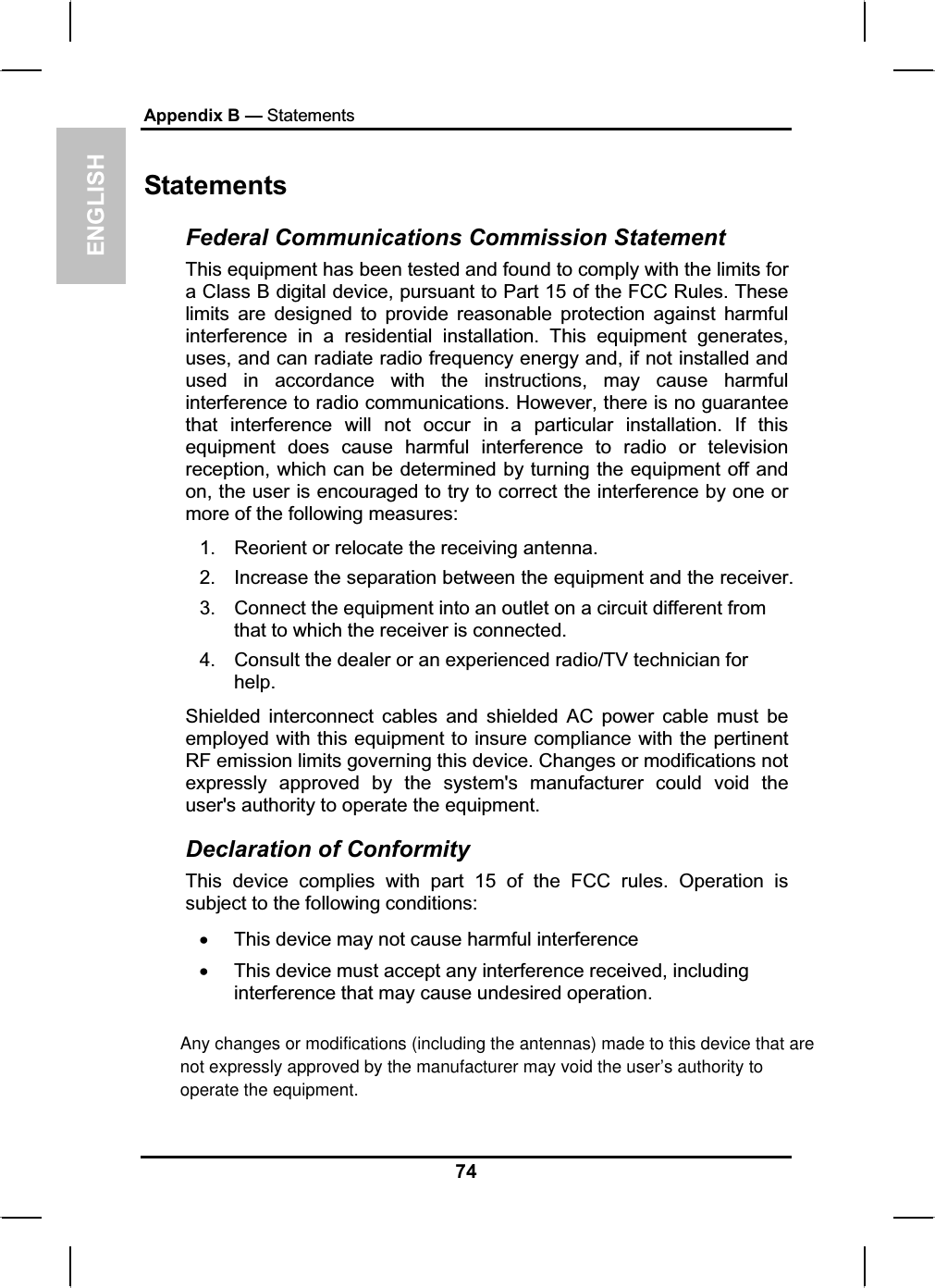 ENGLISHAppendix B — StatementsStatementsFederal Communications Commission Statement This equipment has been tested and found to comply with the limits for a Class B digital device, pursuant to Part 15 of the FCC Rules. Theselimits are designed to provide reasonable protection against harmfulinterference in a residential installation. This equipment generates,uses, and can radiate radio frequency energy and, if not installed and used in accordance with the instructions, may cause harmfulinterference to radio communications. However, there is no guaranteethat interference will not occur in a particular installation. If this equipment does cause harmful interference to radio or televisionreception, which can be determined by turning the equipment off and on, the user is encouraged to try to correct the interference by one or more of the following measures:1. Reorient or relocate the receiving antenna.2. Increase the separation between the equipment and the receiver.3. Connect the equipment into an outlet on a circuit different from that to which the receiver is connected.4. Consult the dealer or an experienced radio/TV technician for help.Shielded interconnect cables and shielded AC power cable must be employed with this equipment to insure compliance with the pertinentRF emission limits governing this device. Changes or modifications not expressly approved by the system&apos;s manufacturer could void the user&apos;s authority to operate the equipment.Declaration of Conformity This device complies with part 15 of the FCC rules. Operation is subject to the following conditions:xThis device may not cause harmful interferencexThis device must accept any interference received, includinginterference that may cause undesired operation.74Any changes or modifications (including the antennas) made to this device that are not expressly approved by the manufacturer may void the user’s authority to operate the equipment. 