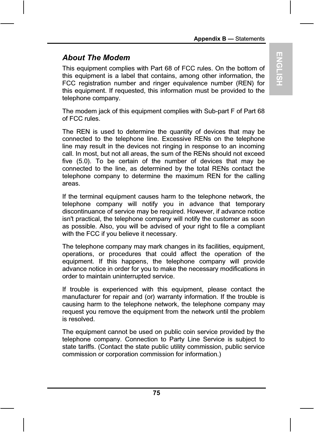 ENGLISHAppendix B — StatementsAbout The ModemThis equipment complies with Part 68 of FCC rules. On the bottom of this equipment is a label that contains, among other information, theFCC registration number and ringer equivalence number (REN) for this equipment. If requested, this information must be provided to the telephone company.The modem jack of this equipment complies with Sub-part F of Part 68of FCC rules.The REN is used to determine the quantity of devices that may beconnected to the telephone line. Excessive RENs on the telephoneline may result in the devices not ringing in response to an incomingcall. In most, but not all areas, the sum of the RENs should not exceedfive (5.0). To be certain of the number of devices that may beconnected to the line, as determined by the total RENs contact thetelephone company to determine the maximum REN for the calling areas.If the terminal equipment causes harm to the telephone network, thetelephone company will notify you in advance that temporarydiscontinuance of service may be required. However, if advance noticeisn&apos;t practical, the telephone company will notify the customer as soonas possible. Also, you will be advised of your right to file a compliantwith the FCC if you believe it necessary.The telephone company may mark changes in its facilities, equipment,operations, or procedures that could affect the operation of the equipment. If this happens, the telephone company will provideadvance notice in order for you to make the necessary modifications in order to maintain uninterrupted service.If trouble is experienced with this equipment, please contact the manufacturer for repair and (or) warranty information. If the trouble is causing harm to the telephone network, the telephone company mayrequest you remove the equipment from the network until the problemis resolved. The equipment cannot be used on public coin service provided by thetelephone company. Connection to Party Line Service is subject tostate tariffs. (Contact the state public utility commission, public servicecommission or corporation commission for information.)75