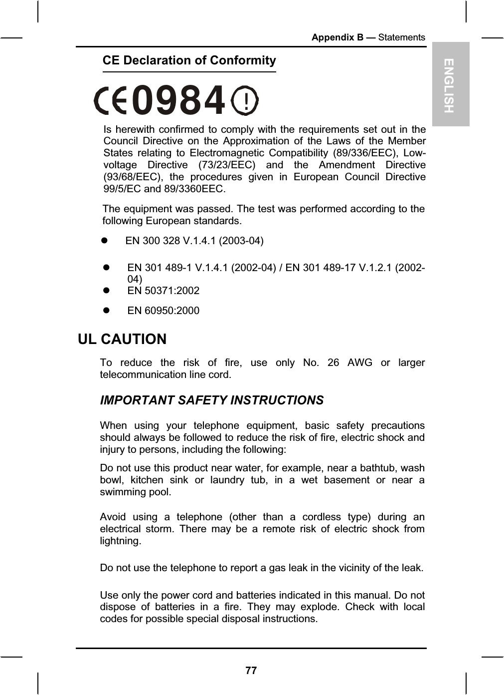 !0984ENGLISHAppendix B — StatementsCE Declaration of ConformityIs herewith confirmed to comply with the requirements set out in the Council Directive on the Approximation of the Laws of the Member States relating to Electromagnetic Compatibility (89/336/EEC), Low- voltage Directive (73/23/EEC) and the Amendment Directive (93/68/EEC), the procedures given in European Council Directive 99/5/EC and 89/3360EEC. The equipment was passed. The test was performed according to the following European standards. z  EN 300 328 V.1.4.1 (2003-04) z  EN 301 489-1 V.1.4.1 (2002-04) / EN 301 489-17 V.1.2.1 (2002-04)z EN 50371:2002 z EN 60950:2000 UL CAUTION To reduce the risk of fire, use only No. 26 AWG or larger telecommunication line cord.  IMPORTANT SAFETY INSTRUCTIONS   When using your telephone equipment, basic safety precautions should always be followed to reduce the risk of fire, electric shock and injury to persons, including the following: Do not use this product near water, for example, near a bathtub, wash bowl, kitchen sink or laundry tub, in a wet basement or near a swimming pool. Avoid using a telephone (other than a cordless type) during an electrical storm. There may be a remote risk of electric shock from lightning.Do not use the telephone to report a gas leak in the vicinity of the leak. Use only the power cord and batteries indicated in this manual. Do not dispose of batteries in a fire. They may explode. Check with local codes for possible special disposal instructions.  77