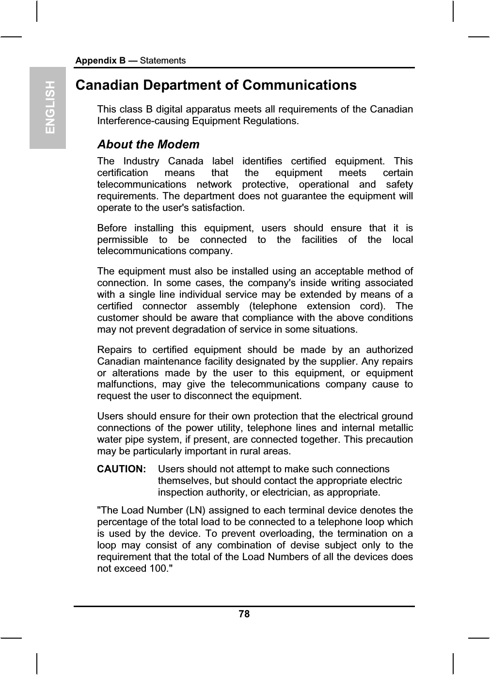 ENGLISHAppendix B — StatementsCanadian Department of Communications This class B digital apparatus meets all requirements of the CanadianInterference-causing Equipment Regulations.About the ModemThe Industry Canada label identifies certified equipment. Thiscertification means that the equipment meets certaintelecommunications network protective, operational and safety requirements. The department does not guarantee the equipment willoperate to the user&apos;s satisfaction.Before installing this equipment, users should ensure that it is permissible to be connected to the facilities of the localtelecommunications company.The equipment must also be installed using an acceptable method of connection. In some cases, the company&apos;s inside writing associatedwith a single line individual service may be extended by means of acertified connector assembly (telephone extension cord). Thecustomer should be aware that compliance with the above conditionsmay not prevent degradation of service in some situations.Repairs to certified equipment should be made by an authorizedCanadian maintenance facility designated by the supplier. Any repairsor alterations made by the user to this equipment, or equipmentmalfunctions, may give the telecommunications company cause torequest the user to disconnect the equipment.Users should ensure for their own protection that the electrical groundconnections of the power utility, telephone lines and internal metallicwater pipe system, if present, are connected together. This precautionmay be particularly important in rural areas.CAUTION: Users should not attempt to make such connectionsthemselves, but should contact the appropriate electricinspection authority, or electrician, as appropriate.&quot;The Load Number (LN) assigned to each terminal device denotes thepercentage of the total load to be connected to a telephone loop whichis used by the device. To prevent overloading, the termination on a loop may consist of any combination of devise subject only to therequirement that the total of the Load Numbers of all the devices doesnot exceed 100.&quot;78