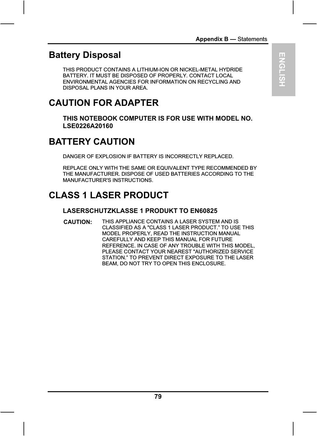 ENGLISHAppendix B — StatementsBattery Disposal THIS PRODUCT CONTAINS A LITHIUM-ION OR NICKEL-METAL HYDRIDEBATTERY. IT MUST BE DISPOSED OF PROPERLY. CONTACT LOCALENVIRONMENTAL AGENCIES FOR INFORMATION ON RECYCLING ANDDISPOSAL PLANS IN YOUR AREA. CAUTION FOR ADAPTERTHIS NOTEBOOK COMPUTER IS FOR USE WITH MODEL NO.LSE0226A20160BATTERY CAUTIONDANGER OF EXPLOSION IF BATTERY IS INCORRECTLY REPLACED.REPLACE ONLY WITH THE SAME OR EQUIVALENT TYPE RECOMMENDED BYTHE MANUFACTURER. DISPOSE OF USED BATTERIES ACCORDING TO THEMANUFACTURER&apos;S INSTRUCTIONS.CLASS 1 LASER PRODUCT LASERSCHUTZKLASSE 1 PRODUKT TO EN60825 CAUTION: THIS APPLIANCE CONTAINS A LASER SYSTEM AND IS CLASSIFIED AS A &quot;CLASS 1 LASER PRODUCT.” TO USE THIS MODEL PROPERLY, READ THE INSTRUCTION MANUALCAREFULLY AND KEEP THIS MANUAL FOR FUTUREREFERENCE. IN CASE OF ANY TROUBLE WITH THIS MODEL,PLEASE CONTACT YOUR NEAREST &quot;AUTHORIZED SERVICE STATION.” TO PREVENT DIRECT EXPOSURE TO THE LASER BEAM, DO NOT TRY TO OPEN THIS ENCLOSURE.79